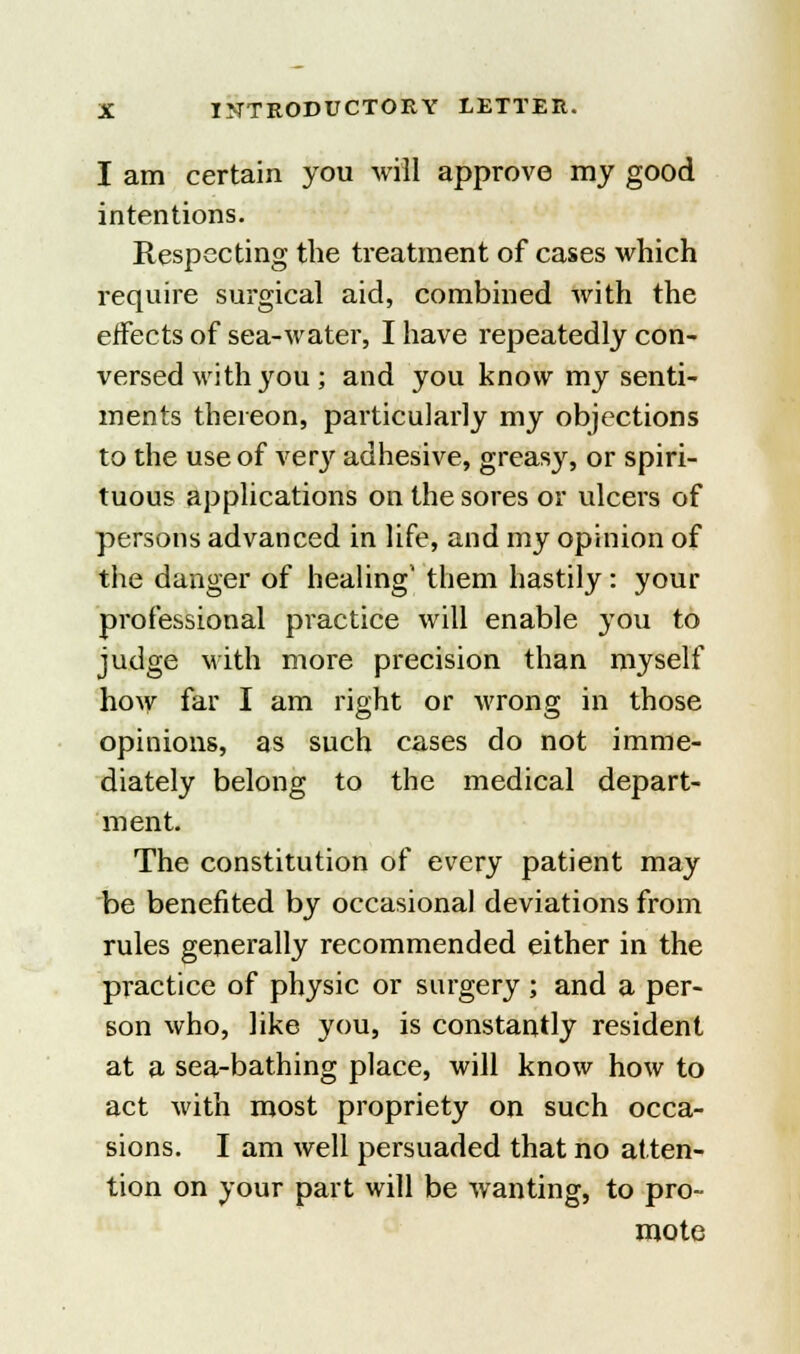I am certain you will approve my good intentions. Respecting the treatment of cases which require surgical aid, combined with the effects of sea-water, I have repeatedly con- versed with you ; and you know my senti- ments thereon, particularly my objections to the use of very adhesive, greasy, or spiri- tuous applications on the sores or ulcers of persons advanced in life, and my opinion of the danger of healing' them hastily: your professional practice will enable you to judge with more precision than myself how far I am right or wrong in those opinions, as such cases do not imme- diately belong to the medical depart- ment. The constitution of every patient may be benefited by occasional deviations from rules generally recommended either in the practice of physic or surgery ; and a per- son who, like you, is constantly resident at a sea-bathing place, will know how to act with most propriety on such occa- sions. I am well persuaded that no atten- tion on your part will be wanting, to pro- mote