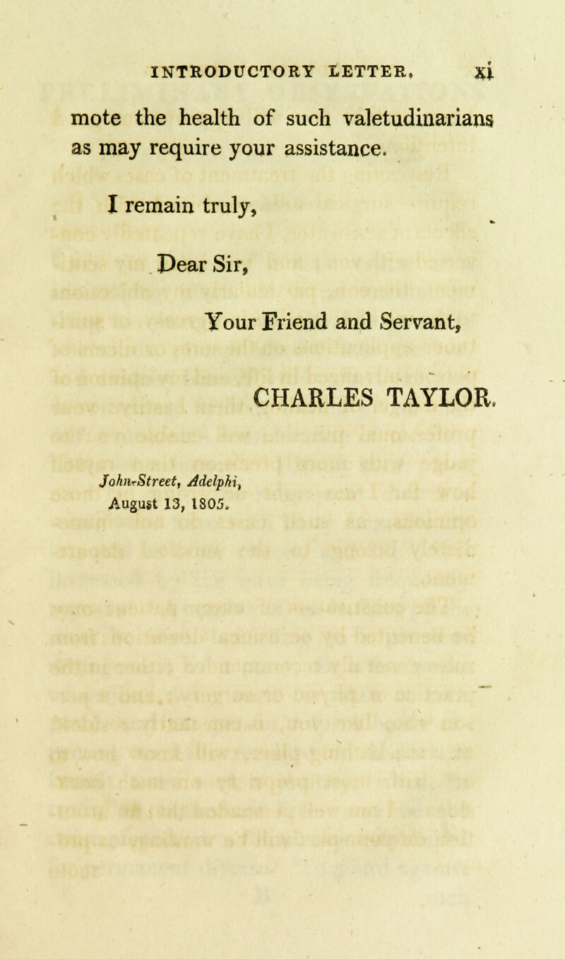 mote the health of such valetudinarians as may require your assistance. I remain truly, Pear Sir, Your Friend and Servant, CHARLES TAYLOR. JohiirStreet, Adelphi, August 13, 1805.