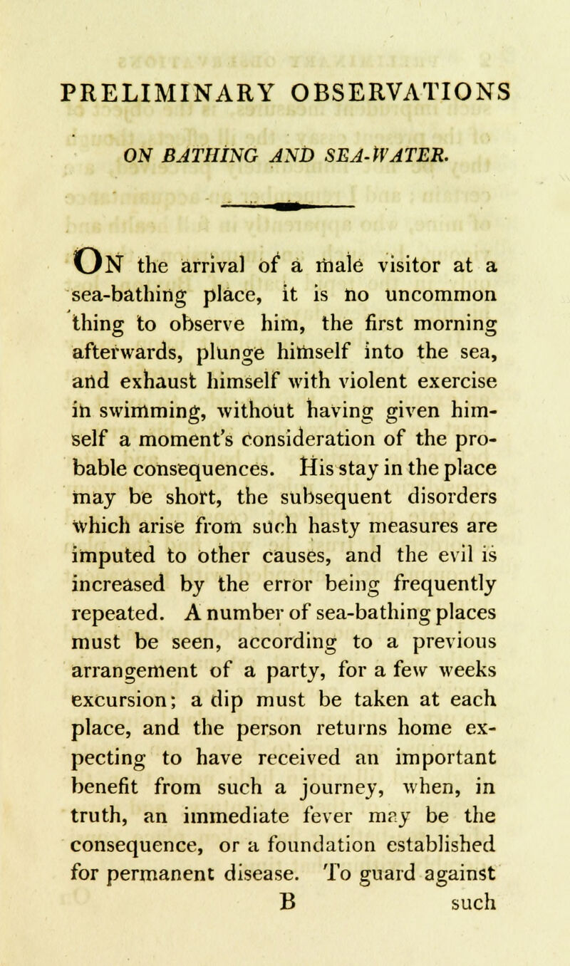 PRELIMINARY OBSERVATIONS ON BATHING AND SEA-WATER. ON the arrival of* a male visitor at a sea-bathing place, it is no uncommon thing to observe him, the first morning aftei'wards, plunge himself into the sea, and exhaust himself with violent exercise in swimming, without having given him- self a moment's consideration of the pro- bable consequences. His stay in the place may be short, the subsequent disorders which arise from such hasty measures are imputed to Other causes, and the evil is increased by the error being frequently repeated. A number of sea-bathing places must be seen, according to a previous arrangement of a party, for a few weeks excursion; a dip must be taken at each place, and the person returns home ex- pecting to have received an important benefit from such a journey, when, in truth, an immediate fever may be the consequence, or a foundation established for permanent disease. To guard against B such
