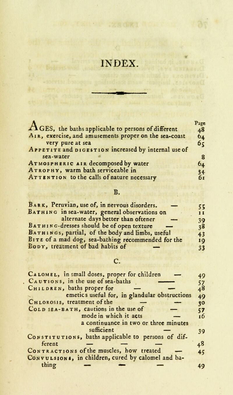 A Page GES, the baths applicable to persons of different 48 Air, exercise, and amusements proper on the sea-coast 64 very pure at sea 65 A p p e t 1 t e and digestion increased by internal use of sea-water 8 Atmospheric a 1 r decomposed by water 64 Atrophy, warm bath serviceable in 34 Attention to the calls of nature necessary 61 B. Bark, Peruvian, use of, in nervous disorders. — 55 Bathing in sea-water, general observations on 11 alternate days better than oftener — 39 Bath i ng-dresses should be of open texture — 38 Bathings, partial, of the body and limbs, useful 43 Bite of a mad dog, sea-bathing recommended for the 19 Body, treatment of bad habits of — 33 Calomel, in small doses, proper for children — 49 Cautions, in the use of sea-baths —— 57 Children, baths proper for — — 48 emetics useful for, in glandular obstructions 49 Chlorosis, treatment of the — — 30 Cold sea-bath, cautions in the use of — 57 mode in which it acts — 16 a continuance in two or three minutes sufficient — 39 Constitutions, baths applicable to persons of dif- ferent — — — 48 Contractions of the muscles, how treated — 45 Convulsions, in children, cured by calomel and ba- thing — — — 49