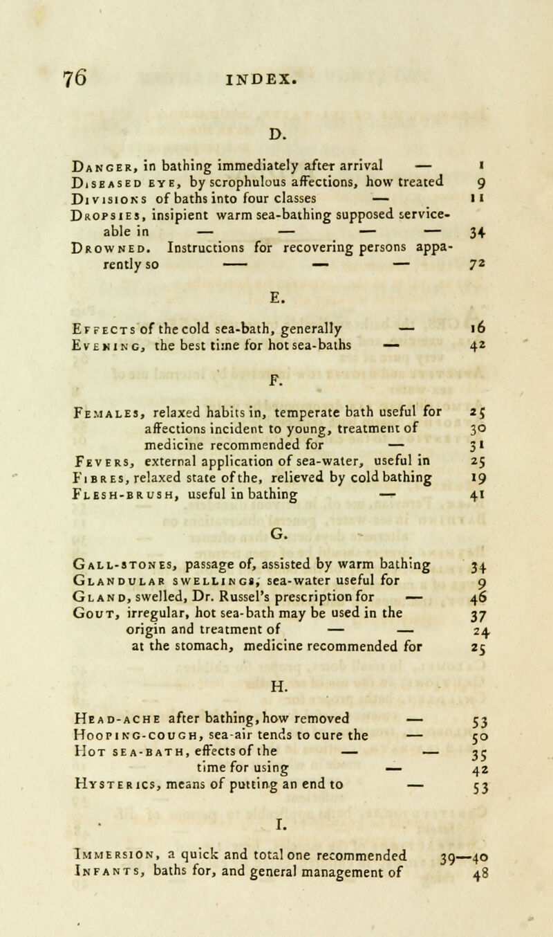 Danger, in bathing immediately after arrival — i Diseased eye, by scrophulous affections, how treated 9 Divisions of baths into four classes — 11 Dropsies, insipient warm sea-bathing supposed service- able in — — — — 34 Drowned. Instructions for recovering persons appa- rently so — — 72 Effects of the cold sea-bath, generally — 16 Evening, the best time for hot sea-baths — 42 Females, relaxed habits in, temperate bath useful for 25 affections incident to young, treatment of 30 medicine recommended for — 31 Fevers, external application of sea-water, useful in 25 Fibres, relaxed state of the, relieved by cold bathing 19 Flesh-brush, useful in bathing — 41 G. Gall-stones, passage of, assisted by warm bathing 34 Glandular swellings, sea-water useful for 9 Gland, swelled, Dr. Russel's prescription for — 46 Gout, irregular, hot sea-bath may be used in the 37 origin and treatment of — — 24 at the stomach, medicine recommended for 25 H. Head-ache after bathing,how removed — 53 Hooping-cough, sea-air tends to cure the — 50 Hot sea-bath, effects of the — — 35 time for using — 42 Hysterics, means of putting an end to — 53 I. Immersion, a quick and total one recommended 39—40 Infants, baths for, and general management of 48