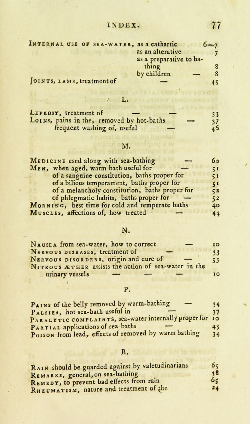 Internal use of sea-water, as a cathartic 6—7 as an alterative 7 as a preparative to ba- thing 8 by children — 8 Joints, lame, treatmentof — 45 / L. Leprosy, treatmentof — — 33 Loins, pains in the, removed by hot-baths — 37 frequent washing of, useful — 46 M. Medicine used along with sea-bathing — 60 Men, when aged, warm bath useful for — 51 of a sanguine constitution, baths proper for 51 of a bilious temperament, baths proper for 51 of a melancholy constitution, baths proper for 52 of phlegmatic habits, baths proper for — 52 Morning, best time for cold and temperate bathj 40 Muscles, affections of, how treated — 44 N. Nausea from sea-water, how to correct — 10 Nervous diseases, treatment of — 33 Nervous disorders, origin and cure of — 53 Nitrous .ether assists the action of sea-water in the urinary vessels — — — 10 P. Pains of the belly removed by warm-bathing — 34 Palsies, hot sea-bath useful in — 37 Paralytic complaints, sea-water internally proper for 10 Partial applications cf sea-baths — _ 43 Poison from lead, effects of removed by warm bathing 34 R. Rain should be guarded against by valetudinarians 6{ Remarks, general.on sea-bathing _ |8 Remedy, to prevent bad effects from rain oj Rheumatism, nature and treatment of $he 24