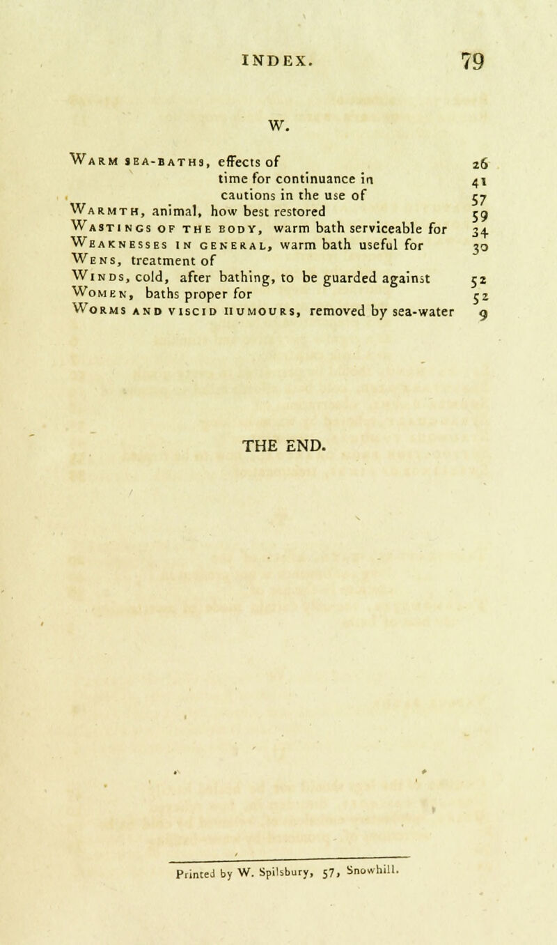 w. Warm sea-baths, effects of 26 time for continuance ia 41 cautions in the use of 57 Warmth, animal, how best restored rg Wasti ncs of the bod y, warm bath serviceable for 34. Weaknesses in general, warm bath useful for 30 Wens, treatment of Winds, cold, after bathing, to be guarded against 5s Women, baths proper for rz Worms and viscid humours, removed by sea-water 9 THE END. Printed by W. Spilsbury, 57, Snowhill.