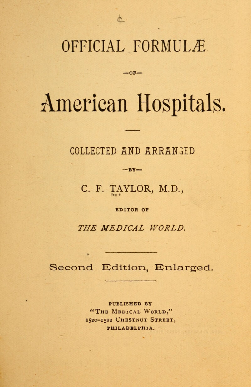 OFFICIAL FORMULAE —OF— American Hospitals. COLLECTED AND ARRANGED —BY— C. F. TAYLOR, M.D., EDITOR OF THE MEDICAL WORLD. Second. Edition, Enlarged. published by The Medical World, 1520-1522 Chestnut Street, philadelphia.