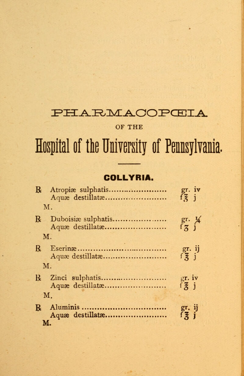 PHARMAOOPCEIA OF THE Hospital of the University of Pennsylvania. COLLYRIA. R Atropise sulphatis gr. iv Aquae destillatae f^ j M. R Duboisiae sulphatis gr. W Aquae destillatae fg j M. R Eserinse gr. ij Aquae destillatae f^ j M. R Zinci sulphatis gr. iv Aquae destillatae f^ j M. R Aluminis gr. ij Aquae destillatae f5 j M.