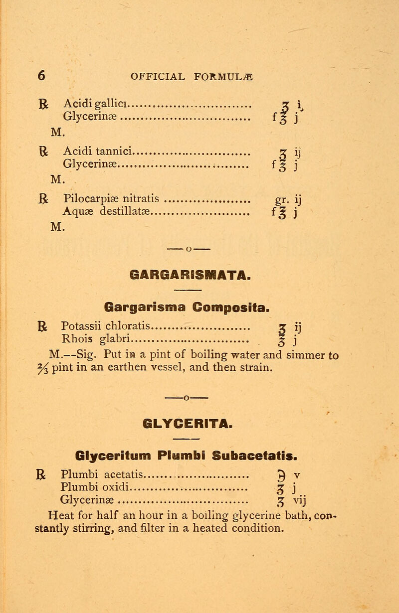 R Acidi gallici z i^ Glycerinae fg j M. R Acidi tannici g ij Glycerinae fg j M. R Pilocarpise nitratis gr. ij Aquae destillatse f^ j M. GARGARISMATA. Gargarisma Composita. R Potassii chloratis x ij Rhois glabri g j M.—Sig. Put m a pint of boiling water and simmer to 2^ pint in an earthen vessel, and then strain. GLYCERITA. Glyceritum Plumbi Subacetatis. R Plumbi acetatis ^ v Plumbi oxidi £ j Glycerinae 3 vij Heat for half an hour in a boiling glycerine bath, con- stantly stirring, and filter in a heated condition.