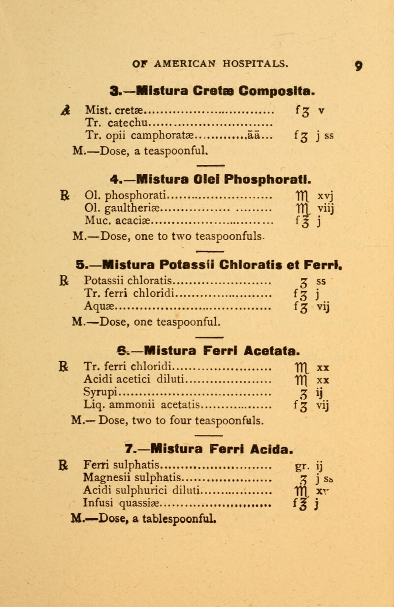 3.—Mlstura Cretn Composita. & Mist, cretae f£ v Tr. catechu Tr. opii camphoratae aa... f£ j ss M.—Dose, a teaspoonful. 4.—Mistura Olei Phosphoratl. B 01. phosphorati TH. xvj 01. gaultherise fit viij Muc. acaciae (£ j M.—Dose, one to two teaspoonfuls. 5 Mistura Potassii Chloratis et Ferrl. B Potassii chloratis 3 ss Tr. ferri chloridi {3 j Aquae fg vij M.—Dose, one teaspoonful. S-.—Mistura Ferrl Acetata. R Tr. ferri chloridi Tit xx Acidi acetici diluti tfl xx Syrupi 3 ij Liq. ammonii acetatis f 3 vij M.— Dose, two to four teaspoonfuls. 7.—Mistura Ferri Acida. B Ferri sulphatis gr. ij Magnesii sulphatis 3 j sa Acidi sulphurici diluti ttl xv Infusi quassia; f^ j M.—Dose, a tablespoonful.