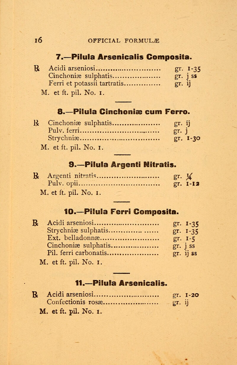 7.—Pilula Arsenicalis Gomposita. R Acidi arseniosi gr. 1-35 Cinchoniae sulphatis gr. j ss Ferri et potassii tartratis gr. ij M. et ft. pil. No. 1. 8.—Pilula Cinchoniae cum Ferro. $ Cinchoniae sulphatis gr. ij Pulv. ferri gr. j Strychniae gr. I-30 M. et ft. pil. No. 1. 9.—Pilula Argenti Nitratis. R Argenti nitratis gr. ^ Pulv. opii gr. i-ia M. et ft. pil. No. 1. 10.—Pilula Ferri Gomposita. R Acidi arseniosi gr. 1-35 Strychniae sulphatis gr. 1-35 Ext. belladonnae gr. 1-5 Cinchoniae sulphatis gr. j ss Pil. ferri carbonatis gr. ij ss M. etft. pil. No. 1. 11.—Pilula Arsenicalis. U Acidi arseniosi gr. 1-20 Confectionis rosae gr. ij M. etft. pil. No. 1.