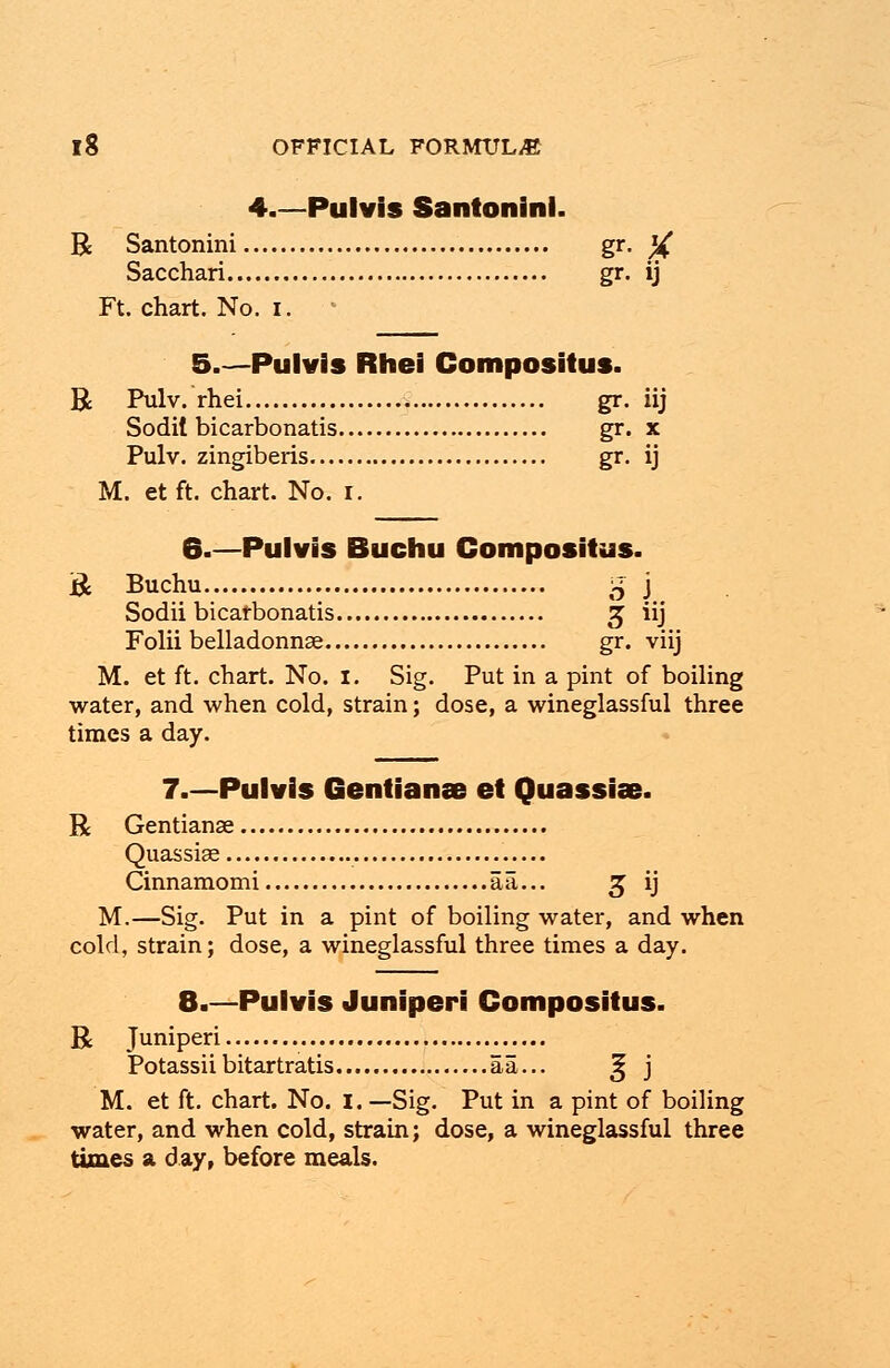 4.—Pulvis Santoninl. R Santonini gr- X Sacchari gr. ij Ft. chart. No. I. 5.—Pulvis Rhei Compositus. R Pulv. rhei gr. iij Sodit bicarbonatis gr. x Pulv. zingiberis gr. ij M. et ft. chart. No. r. 6.—Pulvis Buchu Compositus. R Buchu £ j Sodii bicarbonatis £ iij Folii belladonna gr. viij M. et ft. chart. No. I. Sig. Put in a pint of boiling water, and when cold, strain; dose, a wineglassful three times a day. 7.—Pulvis Gentianae et Quassias. R Gentianae Quassias Cinnamomi ail... £ ij M.—Sig. Put in a pint of boiling water, and when cold, strain; dose, a wineglassful three times a day. 8.—Pulvis Juniperi Compositus. R Juniperi Potassiibitartratis aa... 25 j M. et ft. chart. No. I. —Sig. Put in a pint of boiling water, and when cold, strain; dose, a wineglassful three times a day, before meals.