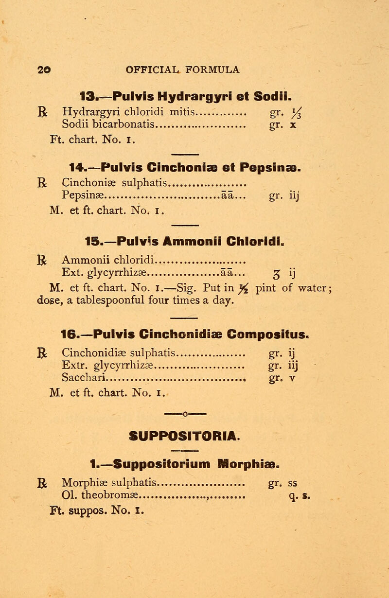 13.—Pulvis Hydrargyri et Sodii. R Hydrargyri chloridi mitis gr. y$ Sodii bicarbonatis gr. x Ft. chart. No. I. 14.—Pulvis Cinchoniae et Pepsinae. R Cinchoniae sulphatis Pepsinae aa... gr. iij M. et ft. chart. No. i. 15.—Pulvis Ammonii Chloridi. R Ammonii chloridi Ext. glycyrrhizae. aa... 3 ij M. et ft. chart. No. 1.—Sig. Put in % pint of water; dose, a tablespoonful four times a day. 16.—Pulvis Cinchonidiae Compositus. R Cinchonidiae sulphatis gr. ij Extr. glycyrrhizae gr. iij Sacchari gr. v M. etft. chart. No. I. SUPPOSITORIA. 1.—Suppositorium Morphias. R Morphiae sulphatis gr. ss 01. theobromae , q. s. Ft. suppos. No. 1.