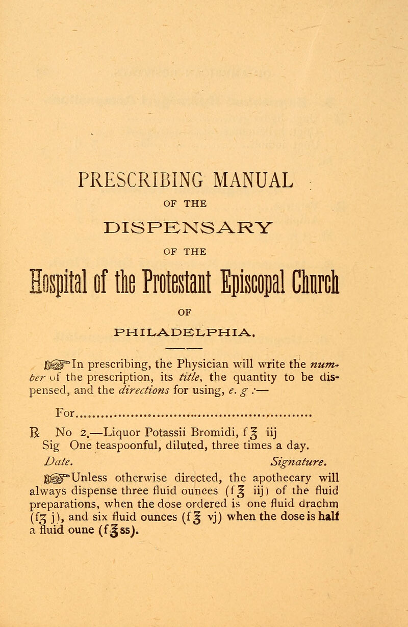 PRESCRIBING MANUAL : OF THE DISPENSARY OF THE Hospital of the Protestant Episcopal dure! OF PHILADELPHIA, JS^Hf^In prescribing, the Physician will write the num- ber uf the prescription, its title, the quantity to be dis- pensed, and the directions for using, e. g :— For. R No 2.—Liquor Potassii Bromidi, f !| iij Sig One teaspoonful, diluted, three times a day. Date. Signature. gH^Unless otherwise directed, the apothecary will always dispense three fluid ounces (f^ iij) of the fluid preparations, when the dose ordered is one fluid drachm (f^ j), and six fluid ounces (f ^ vj) when the dose is half a fluid oune (f §ss).