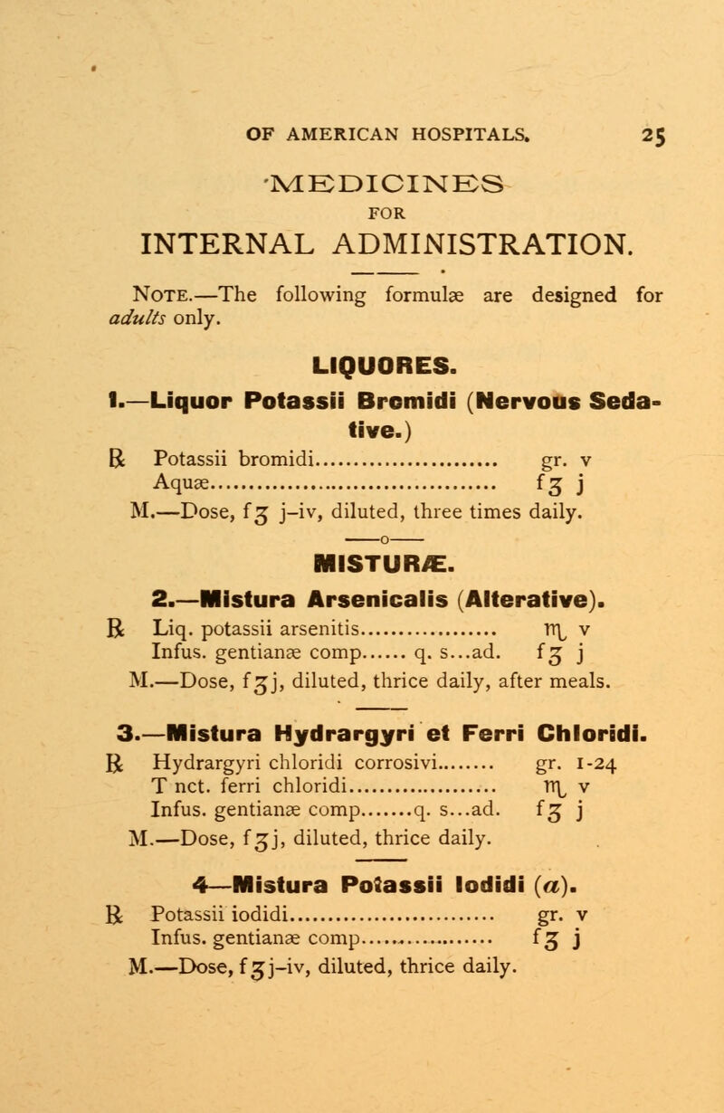 •MEDICINES FOR INTERNAL ADMINISTRATION. Note.—The following formulae are designed for adults only. LIQUORES. 1.—Liquor Potassii Bromidi (Nervous Seda- tive.) R Potassii bromidi gr. v Aquae f£ j M.—Dose, f 3 j-iv, diluted, three times daily. MISTUR/E. 2.—Mistura Arsenicalis (Alterative). R Liq. potassii arsenitis TTi^ v Infus. gentianae comp q. s...ad. fg j M.—Dose, f3J, diluted, thrice daily, after meals. 3.—Mistura Hydrargyri et Ferri Chloridi. R Hydrargyri chloridi corrosivi gr. 1-24 T net. ferri chloridi n\ v Infus. gentianae comp q. s...ad. f^ j M.—Dose, f 3j, diluted, thrice daily. 4—Mistura Potassii lodidi (a). U Potassii iodidi gr. v Infus. gentianae comp fg j M.—Dose, f 5j-iv, diluted, thrice daily.