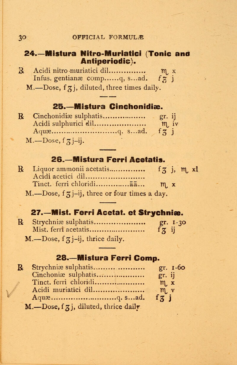 24 Mistura Nitro-Murlatici (Tonic and Antiperiodic). R Acidi nitro muriatici dil TT\, x Infus. gentianae comp q, s...ad. fg j M.—Dose, f gj, diluted, three times daily. 25.—Mistura Cinchonidise. R Cinchonidiae sulphatis gr. ij Acidi sulphurici dil n\, iv Aquae q. s...ad. f^ j M.—Dose, f 3J-ij. 26.—Mistura Ferri Acetatis. R Liquor ammonii acetatis fg j, Tr^ xl Acidi acetici dil Tinct. ferri chloridi aa... rt\, x M.—Dose, f ^j-ij, three or four times a day. 27—Mist. Ferri Acetat. et Strychniae. R Strychniae sulphatis gr. 1-30 Mist, ferri acetatis fj ij M.—Dose, f 3J-ij, thrice daily. 28.—Mistura Ferri Comp. R Strychniae sulphatis gr. 1-60 Cinchoniae sulphatis... gr. ij Tinct. ferri chloridi lt^ x Acidi muriatici dil rr^ v Aquae q. s...ad. f 3 j