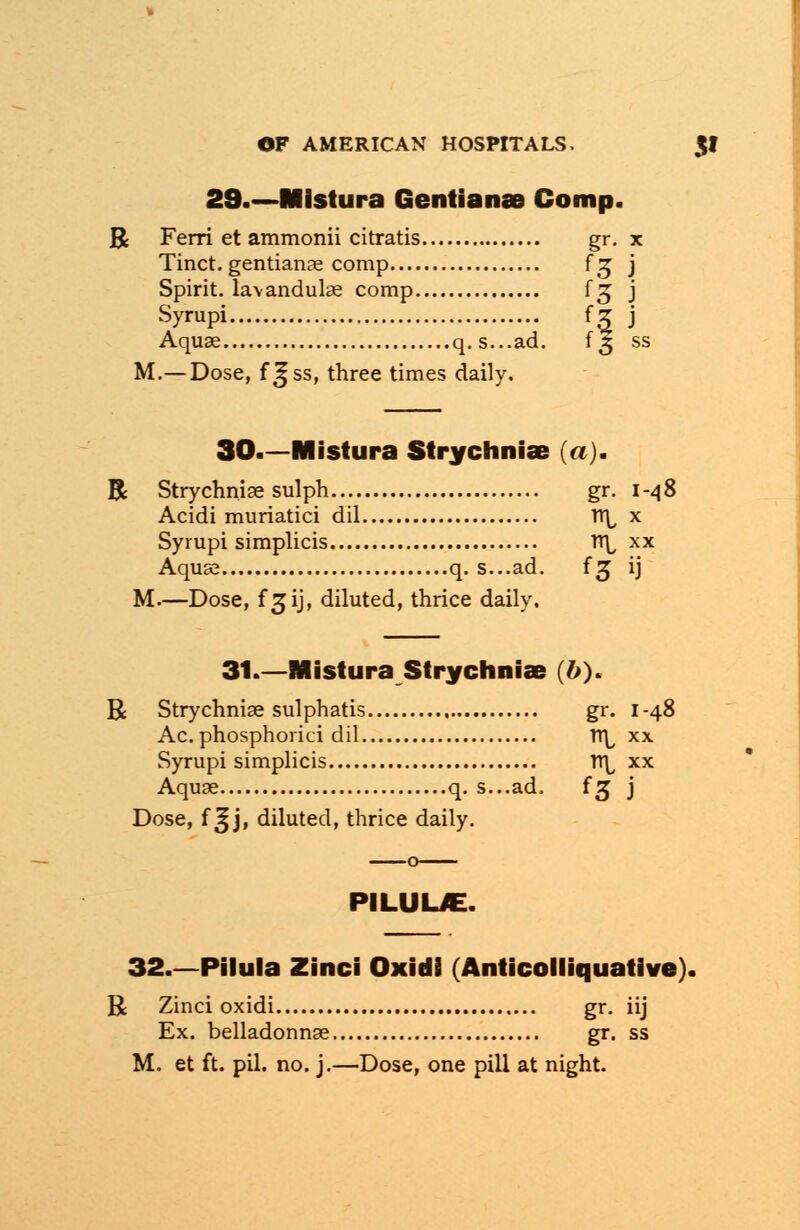 29.—Mistura Gentianae Comp. R Ferri et ammonii citratis gr. x Tinct. gentianae comp f£ j Spirit, lavandulae comp f^ j Syrupi fg j Aquae q.s...ad. 13 ss M.—Dose, f^ss, three times daily. 30.—Mistura Strychnia? (a). R Strychnise sulph gr. 1-48 Acidi muriatici dil TT^ x Syrupi simplicis n\^ xx Aquse q. s...ad. f 3 ij M—Dose, f 3ij, diluted, thrice daily. 31.—Mistura Strychnia (&). R Strychnia sulphatis gr. 1-48 Ac. phosphorici dil tt^ xx Syrupi simplicis TT^ xx Aquse q. s...ad. f^ j Dose, f 3j j, diluted, thrice daily. PILUUE. 32.—Pilula Zinci Oxidi (Anticolliquative). R Zinci oxidi gr. iij Ex. belladonnas gr. ss M. et ft. pil. no. j.—Dose, one pill at night.