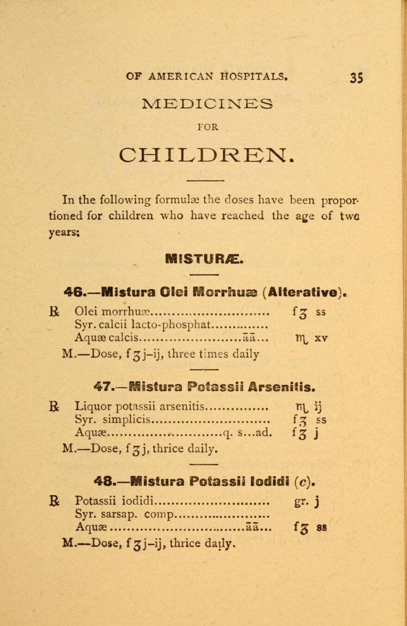 MEDICINES FOR CHILDREN. In the following formula; the doses have been propor- tioned for children who have reached the age of two years; MISTUR/E. 46 Mistura Olei Morrhus (Alterative). R Olei morrhure f^ ss Syr. calcii lacto-phosphat Aquascalcis iia... TT^ xv M.—Dose, f3J-1J, three times daily 47.—Mistura Potassii Arsenitis. R Liquor potassii arsenitis fiL, 5j Syr. simplicis {% ss Aquae q. s...ad. {g j M.—Dose, f 3 j, thrice daily. 48.—Mistura Potassii lodidi (c). R Potassii iodidi gr. j Syr. sarsap. comp Aquae aa... fg ss M.—Dose, f 3J-ij, thrice daily.