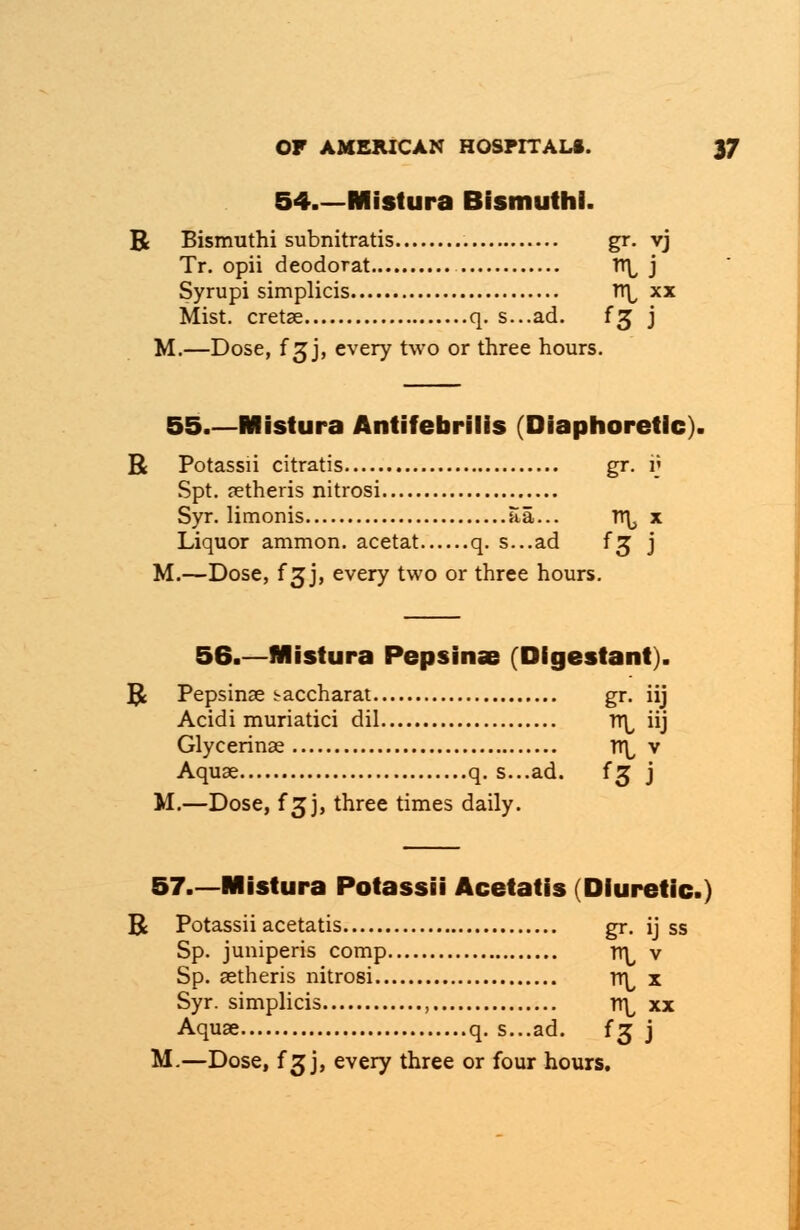 54.—Mistura Bismuthl. R Bismuthi subnitratis gr. vj Tr. opii deodorat tt\, j Syrupi simplicis TT\, xx Mist, cretae q. s...ad. fj j M.—Dose, f gj, every two or three hours. 55.—Mistura Antifebrilis (Diaphoretic). R Potassii citratis gr. v Spt. aetheris nitrosi Syr. limonis aa... rr^ x Liquor ammon. acetat q. s...ad f^ j M.—Dose, f 3J, every two or three hours. 56.—Mistura Pepsinae (Dfgestant). B Pepsinae i-accharat gr. iij Acidi muriatici dil rr^ iij Glycerinae rr\, v Aquae q. s...ad. fsj j M.—Dose, f 3jj, three times daily. 57.—Mistura Potassii Acetatis (Diuretic.) B Potassii acetatis gr. ij ss Sp. juniperis comp Tl^ v Sp. aetheris nitrosi rr^ x Syr. simplicis , n\, xx Aquae q. s...ad. {$ j M.—Dose, f 3 j, every three or four hours.