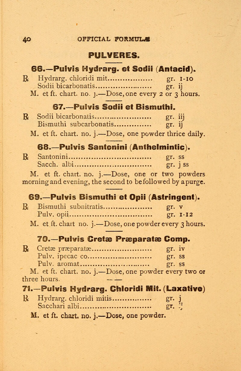 PULVERES. 66.—Pulvis Hydrarg. et Sodii (Antacid). R Hydrarg. chloridi mit gr. i-io Sodii bicarbonatis gr. ij M. etft. chart, no. j.—Dose,one every 2 or 3 hours. 67.—Pulvis Sodii et Bismuths. R Sodii bicarbonatis gr. iij Bismuthi subcarbonatis gr. ij M. et ft. chart, no. j.—Dose, one powder thrice daily. 68.—Pulvis Santonini (Anthelmintic). R Santonini gr. ss Sacch. albi gr. j ss M. et ft. chart, no. j.—Dose, one or two powders morning and evening, the second to be followed by a purge. 69.—Pulvis Bismuthi et Opii (Astringent). R Bismuthi subnitratis gr. v Pulv. opii gr. 1-12 M. etft. chart no. j.—Dose, one powder every 3 hours. 70.—Pulvis Gretas Praeparatse Comp. R Cretse praeparatse gr. iv Pulv. ipecac co gr. ss Pulv. aromat gr. ss M. et ft. chart, no. j.—Dose, one powder every two 01 three hours. 71.—Pulvis Hydrarg. Chloridi Mit. (Laxative) R Hydrarg. chloridi mitis gr. j Sacchari albi gr. :j M. et ft. chart, no. j.—Dose, one powder.