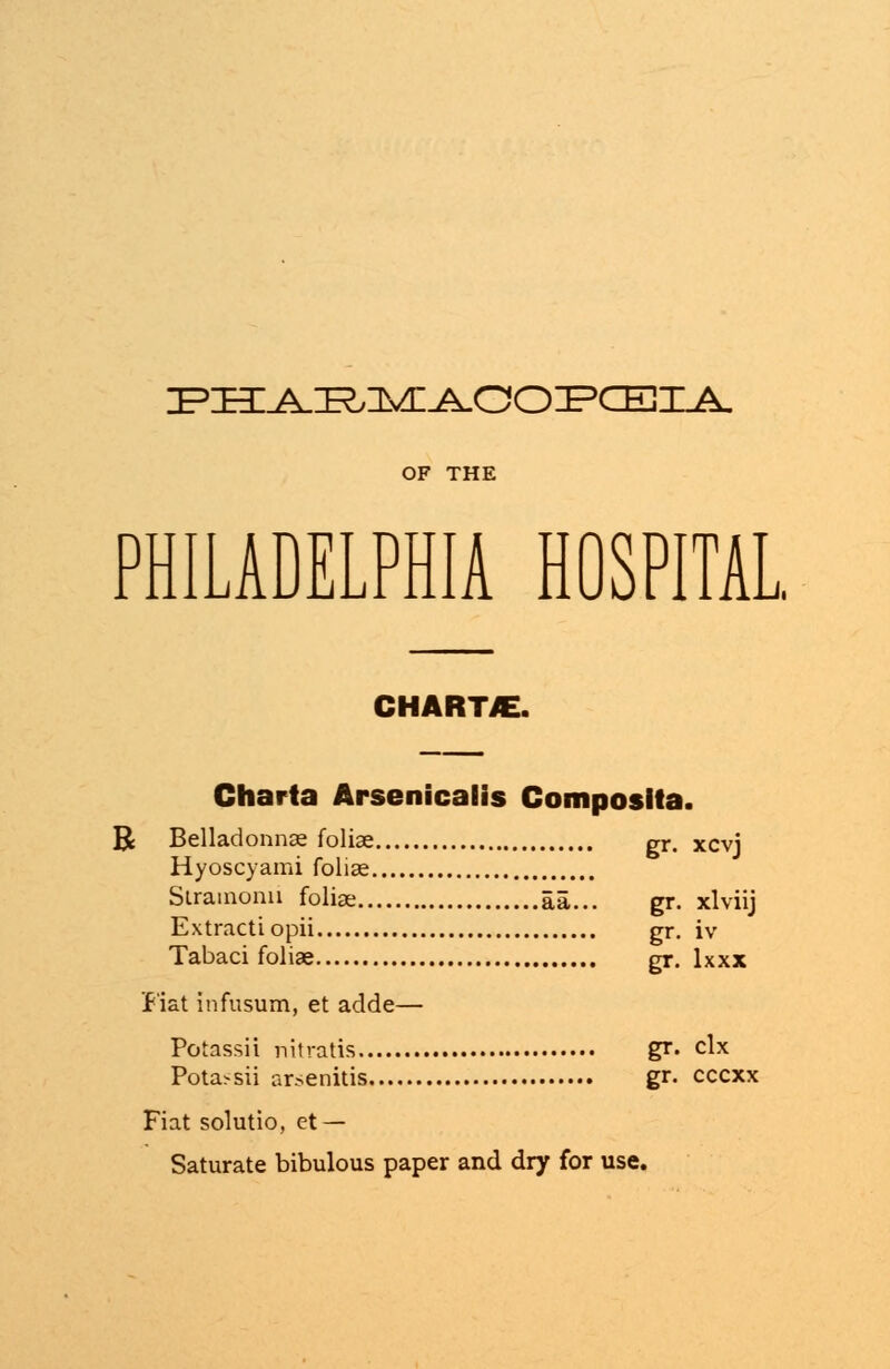 IPHI^IE^nvn^QOIPCEXA. PHILADELPHIA HOSPITAL CHARTS. Charta Arsenicalis Composita. R Belladonnas foliae gr. xcvj Hyoscyami foliae Slramonii foliae aa... gr. xlviij Extractiopii gr. iv Tabaci foliae gr. lxxx Fiat infusum, et adde— Potnssii nitratis gr. clx Pota>sii arsenitis gr. cccxx Fiat solutio, et — Saturate bibulous paper and dry for use.