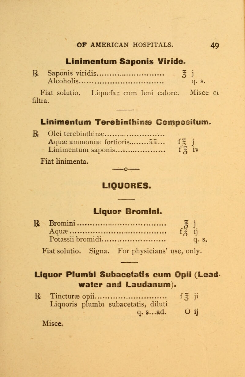 Linimentum Saponis Viride* R Saponis viridis % j Alcoholis q. s. Fiat solutio. Liquefac cum leni calore. Misce ct filtra. Linimentum Terebinthinss Compositum. R Olei terebinthinse Aquae ammoniae fortioris aa... f,^ j Linimentum saponis f ^ iv Fiat linimenta. LIQUORES. Liquor Bromini. R Bromini ^ j Aqua? 1*3 ij Potassii bromidi q. s. Fiat solutio. Signa. For physicians' use, only. Liquor Plumbi Subacetatis cum Opii (Lead- water and Laudanum). R Tincturae opii f 3 ji Liquoris plumbi subacetatis, diluti q. s...ad. O ij Misce.