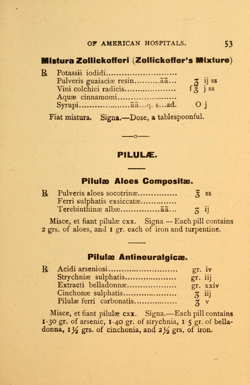 Mistura Zollickofferi (Zollickofffer's Mixture) R Potassii iodidi Pulveris guaiaciae resin aa... Z ij ss Vini colchici radicis {3 j ss Aquae cinnamomi Syrupi aa...q. s...ad. O j Fiat mistura. Signa.—Dose, a tablespoonful. PILUUE. Pilulae Aloes Compositae. B Pulveris aloes socotrinae ^ ss Ferri sulphatis exsiccatae Terebinthinae albae aa... 3 ij Misce, et fiant pilulae cxx. Signa—Each pill contains 2 grs. of aloes, and I gr. each of iron and turpentine. Pilulae Antineuralgicae. R Acidi arseniosi gr. iv Strychniae sulphatis gr. iij Extracti belladonnae gr. xxiv Cinchonae sulphatis 3 iij Pilulae ferri carbonatis 3 v Misce, et fiant pilulae cxx. Signa.—Each pill contains I-30 gr. of arsenic, 1-40 gr. of strychnia, 15 gr. of bella- donna, \y2 grs. of cinchonia, and 2]/2 grs. of iron.