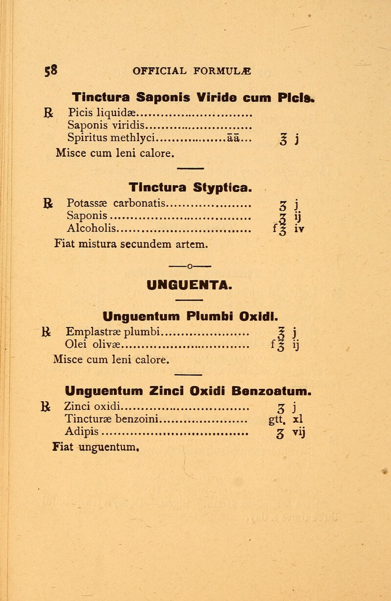 Tinctura Saponis Viride cum Plcld, R Picis liquidae Saponis viridis Spiritus methlyci aa... 3j j Misce cum leni calore. Tinctura Styptica. B Potassse carbonatis z, j Saponis z ij Alcoholis 15 iv Fiat mistura secundem artem. UNGUENTA. Unguentum Plumbi Oxidl. ]£ Emplastrse plumbi ^ j Olei olivse f^ ij Misce cum leni calore. Unguentum Zinci Oxidi Benzoatum. B Zinci oxidi z, j Tincturae benzoini gtt, xl Adipis z, vij Fiat unguentum.