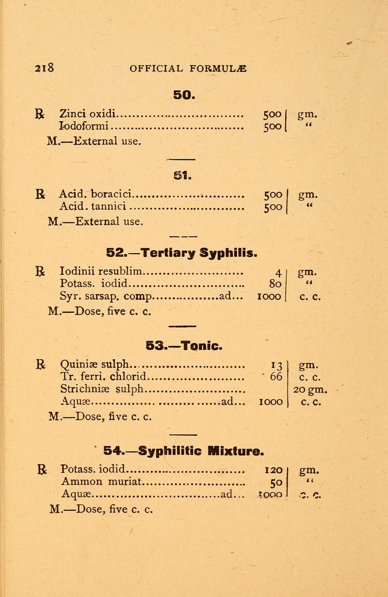 50. R Zinci oxidi 5001 gm. lodoformi 500 M.—External use. 51. R Acid, boracici 500 | Acid, tannici 500 M.—External use. 52.—Tertiary Syphilis. R Iodinii resublim 4 Potass, iodid 80 Syr. sarsap. comp ad... 1000 M.—Dose, five c. c. gm. 53.—Tonic. R Quiniae sulph Tr. ferri. chlorid. Strichnise sulph.. Aquae M.—Dose, five c. c. .ad... 1000 gm. c. c. 20 gm. c. c. 54.—Syphilitic Mixture. R Potass, iodid Ammon muriat... Aqua M.—Dose, five c. c. .ad... 5o