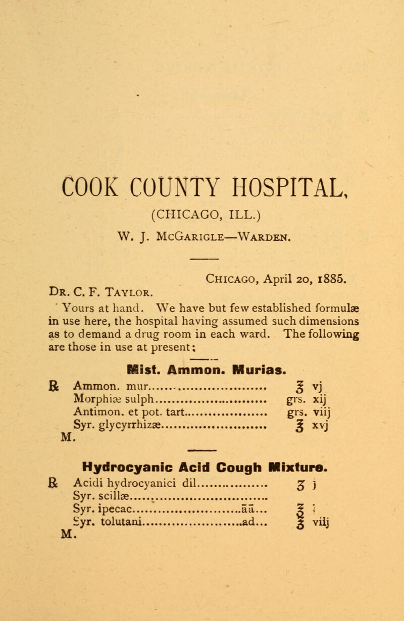 COOK COUNTY HOSPITAL, (CHICAGO, ILL.) W. J. McGarigle—Warden. Chicago, April 20, i885. Dr. C. F. Taylor. ' Yours at hand. We have but few established formulae in use here, the hospital having assumed such dimensions as to demand a drug room in each ward. The following are those in use at present; Mist. Ammon. Murias. R Ammon. mur ^ vj Morphise sulph grs. xij Antimon. et pot. tart grs. viij Syr. glycyrrhizae £ xvj M. Hydrocyanic Acid Cough Mixture. R Acidi hydrocyanici dil 3 j Syr. scillse Syr. ipecac aa... 5 ; Syr. tolutani ad... * viij