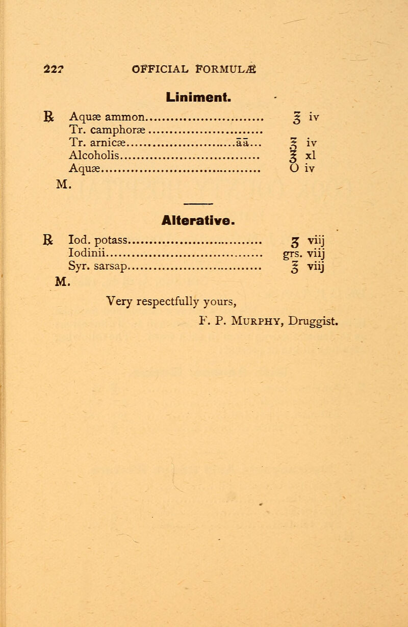 Liniment. Tr. camphorse Tr. arnicse aa... % iv Alcoholis £ xl Aquae O iv M. Alterative. R Iod. potass g viij Iodinii grs. viij Syr. sarsap Sj viij M. Very respectfully yours, F. P. Murphy, Druggist.