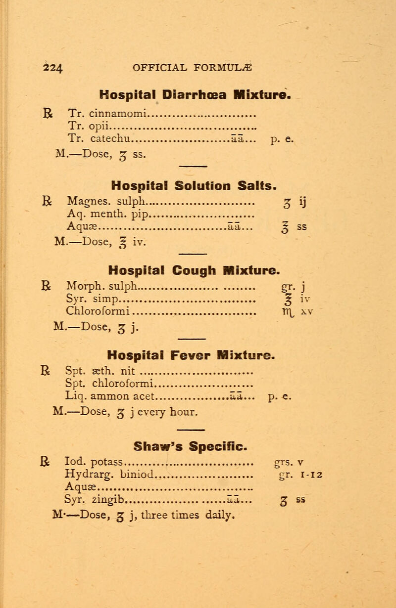 Hospital Diarrhoea Mixture. B Tr. cinnamomi Tr. opi i Tr. catechu Ha... p. e. M.—Dose, 3 ss. Hospital Solution Salts. R Magnes. sulph 3 ij Aq. menth. pip Aquas aa... ^ ss M.—Dose, ^ iv. Hospital Cough Mixture. R Morph. sulph gr. j Syr. simp ^ iv Chloroformi « TT^ xv M.—Dose, 3 j. Hospital Fever Mixture. R Spt. seth. nit Spt. chloroformi Liq. ammon acet ua... p. e. M.—Dose, 3 j every hour. Shaw's Specific. ft Iod. potass grs. v Hydrarg. biniod gr. 1-12 Aquse Syr. zingib w... 3 ss M*—Dose, 3 j, three times daily.