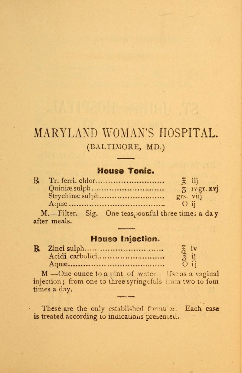 MARYLAND WOMAN'S HOSPITAL. (BALTIMORE, MD.) House Tonic. li Tr. ferri. chlor % iij Quiniccsulph £ lvgr.xvj Strychinaesulph grs. viij Aquae O ij M.—Filter. Sig. One teas^oonful th.ee timei a day after meals. Houso Injoctiorc. R Zinci sulph 5 iv Acidi carbolici 2; ij Aquae O ij M —One ounce to a j int of water Useas a vaginal injection; from one to three syringtfuld L'OOi two to foui times a day. These are the only established fnrrrui's. Each case is treated according to inuicauous prei.en.eti.