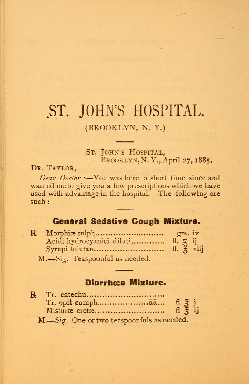 ST. JOHN'S HOSPITAL. (BROOKLYN, N. Y.) St. John's Hospital, Brooklyn, N. Y., April 27,1885. Dr. Taylor, Dear Doctor :—You was here a short time since and wanted me to give you a few prescriptions which we have used with advantage in the hospital. The following are such: General Sedative Cough Mixture. R Morphise sulph grs. iv Acidi hydrocyanici diluti fl. Z ij Syrupi tolutan fl. ^ riij M.—Sig. Teaspoonful as needed. Diarrhoea Mixture. & Tr. catechu Tr. opii camph aa... fl 5 j Misturse cretse fl 3 ij M.—Sig. One or two teaspoonfuls as needed.