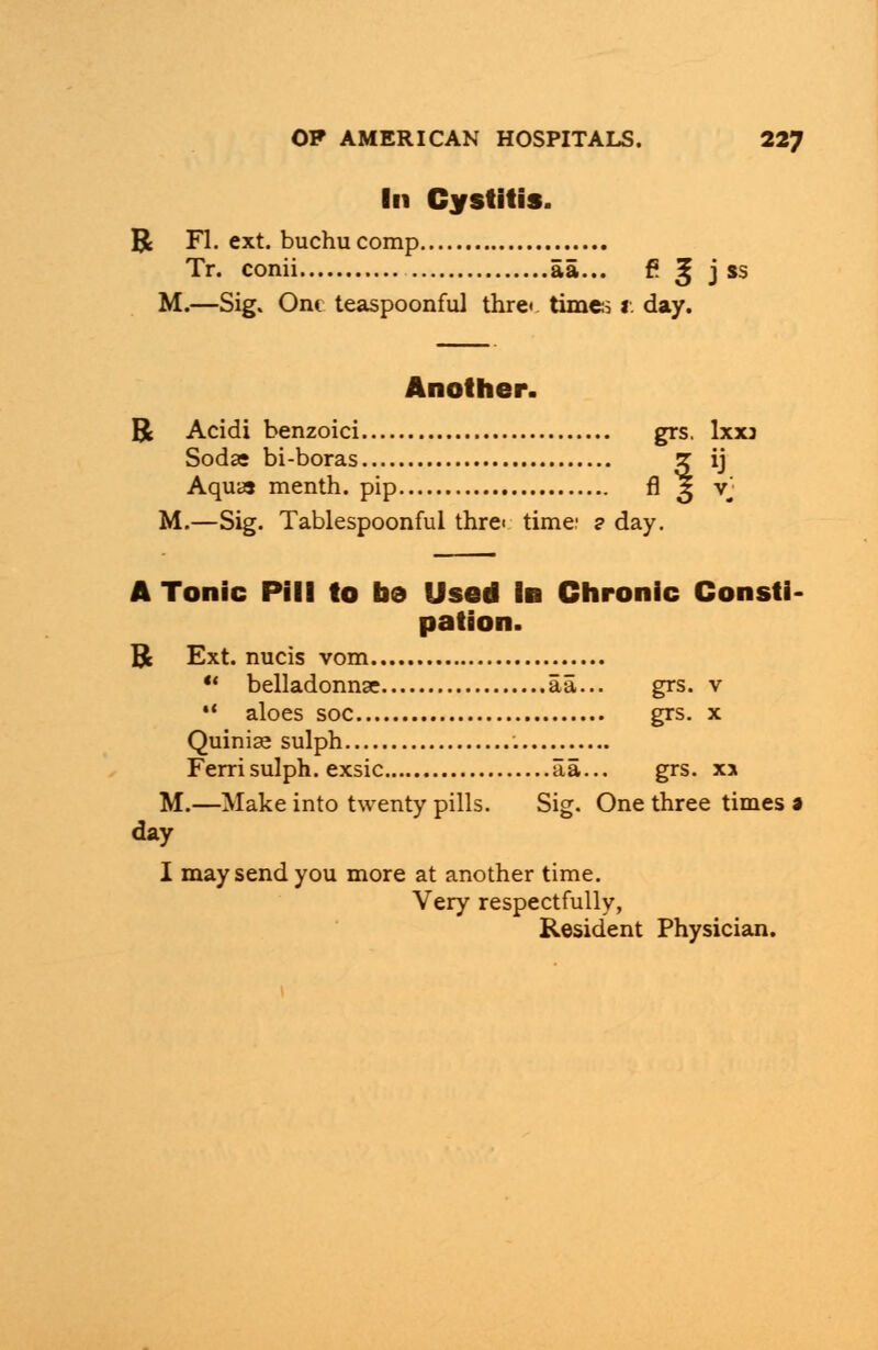 In Cystitis. R Fl. ext. buchucomp Tr. conii aa... f? £ j $s M.—Sig. Ont teaspoonful thre« times r. day. Another. R Acidi benzoici grs. Ixxj Sodas bi-boras ? ij Aqua menth. pip fl 3 vj M.—Sig. Tablespoonful thre< time: ? day. A Tonic Pill to be Used In Chronic Consti- pation. R Ext. nucis vom  belladonnse aa... grs. v  aloes soc grs. x Quinise sulph Ferrisulph. exsic aa... grs. x> M.—Make into twenty pills. Sig. One three times a day I may send you more at another time. Very respectfully, Resident Physician.
