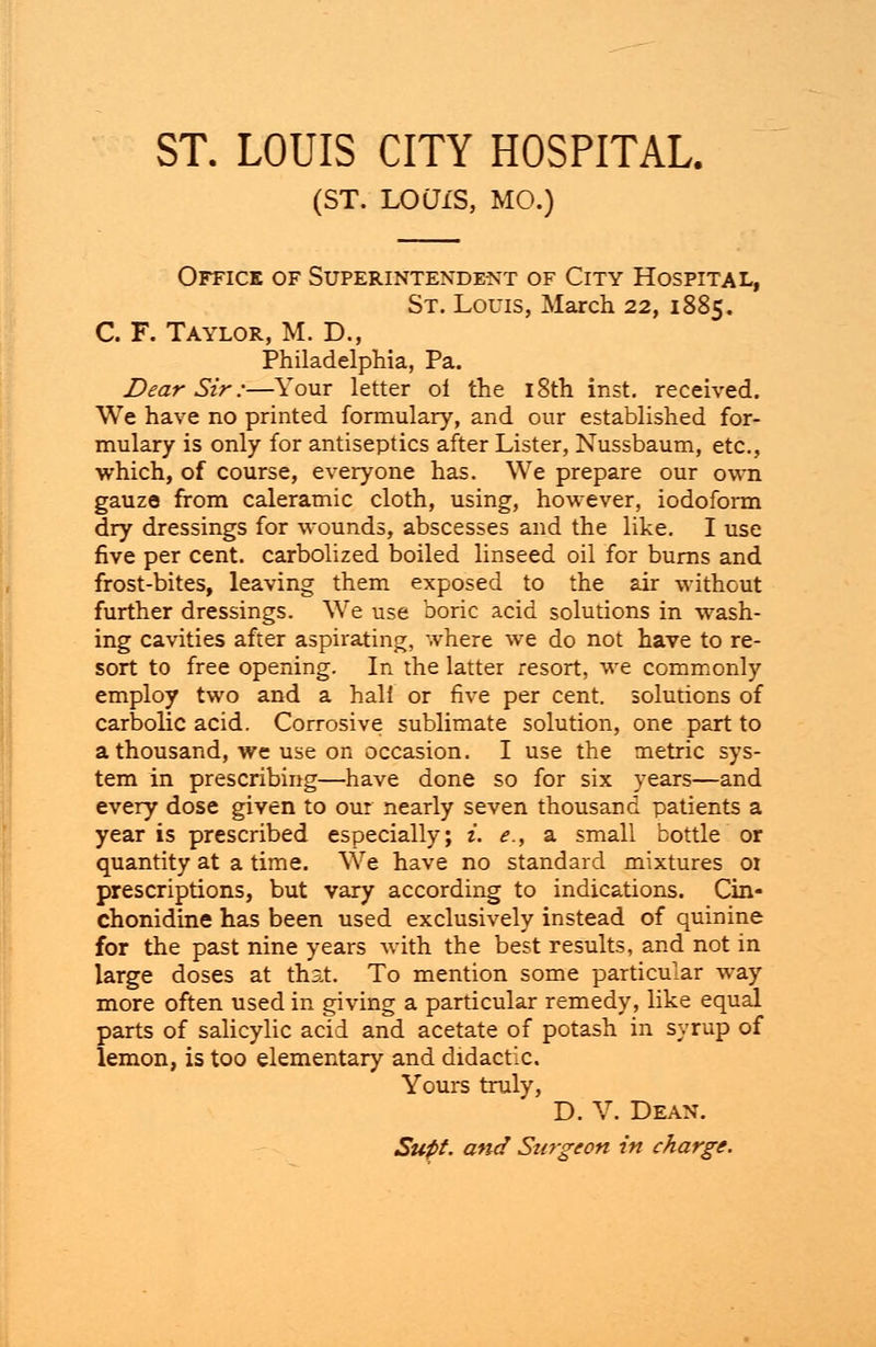 (ST. LOWS, MO.) Office of Superintendent of City Hospital, St. Louis, March 22, 1885. C. F. Taylor, M. D., Philadelphia, Pa. Dear Sir:—Your letter ol the 18th inst. received. We have no printed formulary, and our established for- mulary is only for antiseptics after Lister, Nussbaum, etc., which, of course, everyone has. We prepare our own gauze from caleramic cloth, using, however, iodoform dry dressings for wounds, abscesses and the like. I use five per cent, carbolized boiled linseed oil for burns and frost-bites, leaving them exposed to the air without further dressings. We use boric acid solutions in wash- ing cavities after aspirating, where we do not have to re- sort to free opening. In the latter resort, we commonly employ two and a hali or five per cent, solutions of carbolic acid. Corrosive sublimate solution, one part to a thousand, we use on occasion. I use the metric sys- tem in prescribing—have done so for six years—and every dose given to our nearly seven thousand patients a year is prescribed especially; i. e., a small bottle or quantity at a time. We have no standard mixtures 01 prescriptions, but vary according to indications. Cin- chonidine has been used exclusively instead of quinine for the past nine years with the best results, and not in large doses at that. To mention some particular way more often used in giving a particular remedy, like equal parts of salicylic acid and acetate of potash in syrup of lemon, is too elementary and didactic. Yours truly, D. V. Dean. Supt. a>td Stirgeon in charge.