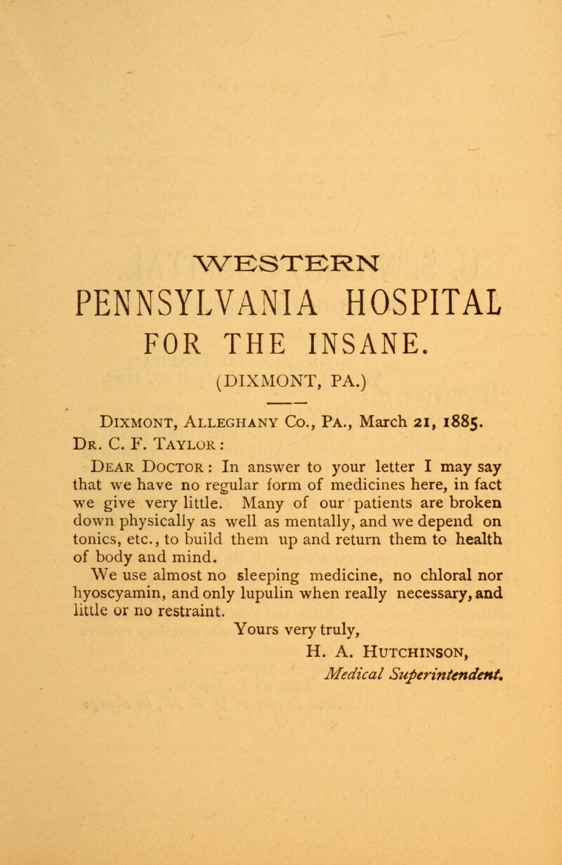 WESTERN PENNSYLVANIA HOSPITAL FOR THE INSANE. (DIXMONT, PA.) Dixmont, Alleghany Co., Pa., March 21, 1885. Dr. C. F. Taylor : Dear Doctor : In answer to your letter I may say that we have no regular form of medicines here, in fact we give very little. Many of our patients are broken down physically as well as mentally, and we depend on tonics, etc., to build them up and return them to health of body and mind. We use almost no sleeping medicine, no chloral nor hyoscyamin, and only lupulin when really necessary, and little or no restraint. Yours very truly, H. A. Hutchinson, Medical Superintendent.