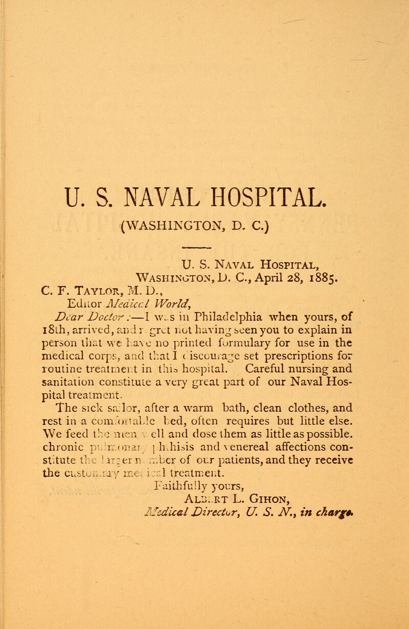 (WASHINGTON, D. C.) U. S. Naval Hospital, Washington, D. C, April 28, 1885. C. F. Taylor, M.D., Editor Medical World, Dear Doctor:—I w; s in Philadelphia when yours, of l8lh, arrived, andr gret not having seen you to explain in person that we have no printed formulary for use in the medical corps, and that I <. iscou/age set prescriptions for routine treatnei.t in thia hospital. Careful nursing and sanitation constitute a very great part of our Naval Hos- pital treatment. The sick sailor, after a warm bath, clean clothes, and rest in a comfoztaLie bed, often requires but little else, ell and dose them as little as possible. 1 hihisis and venereal affections con- mber of our patients, and they receive ; i;d treatment. Faithfully yours, Alb.-rt L. Gihon, llcdical Director, U. S. N.t in charge We feed t: e men chronic pi imonai stitute the irgern