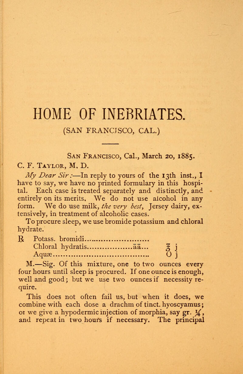 HOME OF INEBRIATES. (SAN FRANCJSCO, CAL.) San Francisco, Cal., March 20, 1885. C. F. Taylor, M. D. My Dear Sir ;—In reply to yours of the 13th inst., I have to say, we have no printed formulary in this hospi- tal. Each case is treated separately and distinctly, and entirely on its merits. We do not use alcohol in any form. We do use milk, the very best, Jersey dairy, ex- tensively, in treatment of alcoholic cases. To procure sleep, we use bromide potassium and chloral hydrate. R Potass, bromidi Chloral hydratis aa... 25 j Aquas O j M.—Sig. Of this mixture, one to two ounces every four hours until sleep is procured. If one ounce is enough, well and good; but we use two ounces if necessity re- quire. This does not often fail us, but when it does, we combine with each dose a drachm of tinct. hyoscyamus; 01 we give a hypodermic injection of morphia, say gr. ^£, and repeat in two hours if necessary. The principal