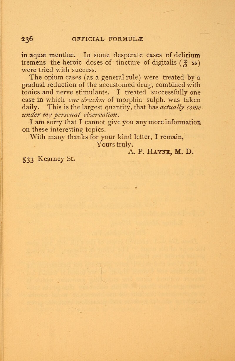 in aquje menthse. In some desperate cases of delirium tremens the heroic doses of tincture of digitalis (g ss) were tried with success. The opium cases (as a general rule) were treated by a gradual reduction of the accustomed drug, combined with tonics and nerve stimulants. I treated successfully one case in which one drachm of morphia sulph. was taken daily. This is the largest quantity, that has actually come tinder my personal observation. I am sorry that I cannot give you any more information on these interesting topics. With many thanks for your kind letter, I remain, Yours truly, A. P. HAYN2, M. D. 533 Kearney St.