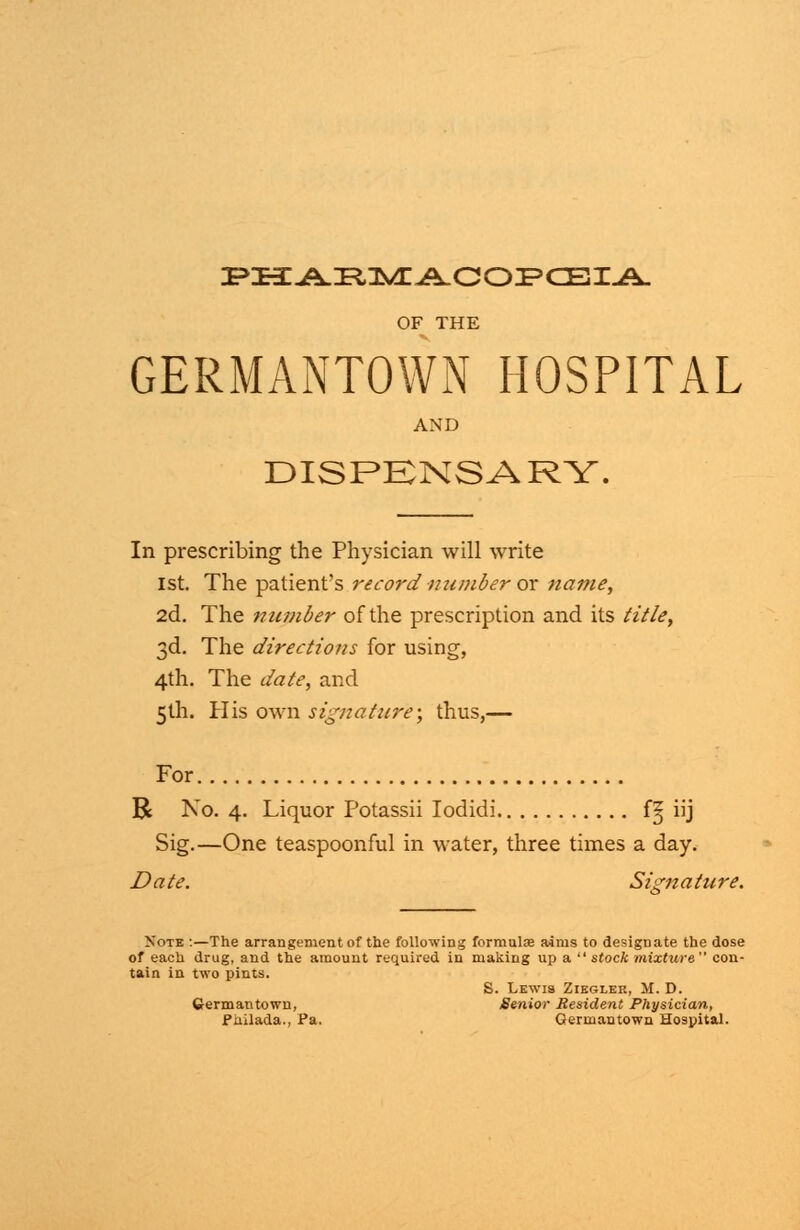 OF THE GERMANTOWN HOSPITAL AND DISPENSARY. In prescribing the Physician will write 1st. The patient's record number or name, 2d. The number of the prescription and its title, 3d. The directions for using, 4th. The date, and 5th. His own signature; thus,— For R No. 4. Liquor Potassii Iodidi fg iij Sig.—One teaspoonful in water, three times a day. Date. Signature. Xote :—The arrangement of the following formula aims to designate the dose of each drug, and the amount required in making up a  stock mixture con- tain in two pints. S. Lewis Ziegler, M. D. Germantown, Senior Resident Physician, Pailada., Pa. Qermantown Hospital.