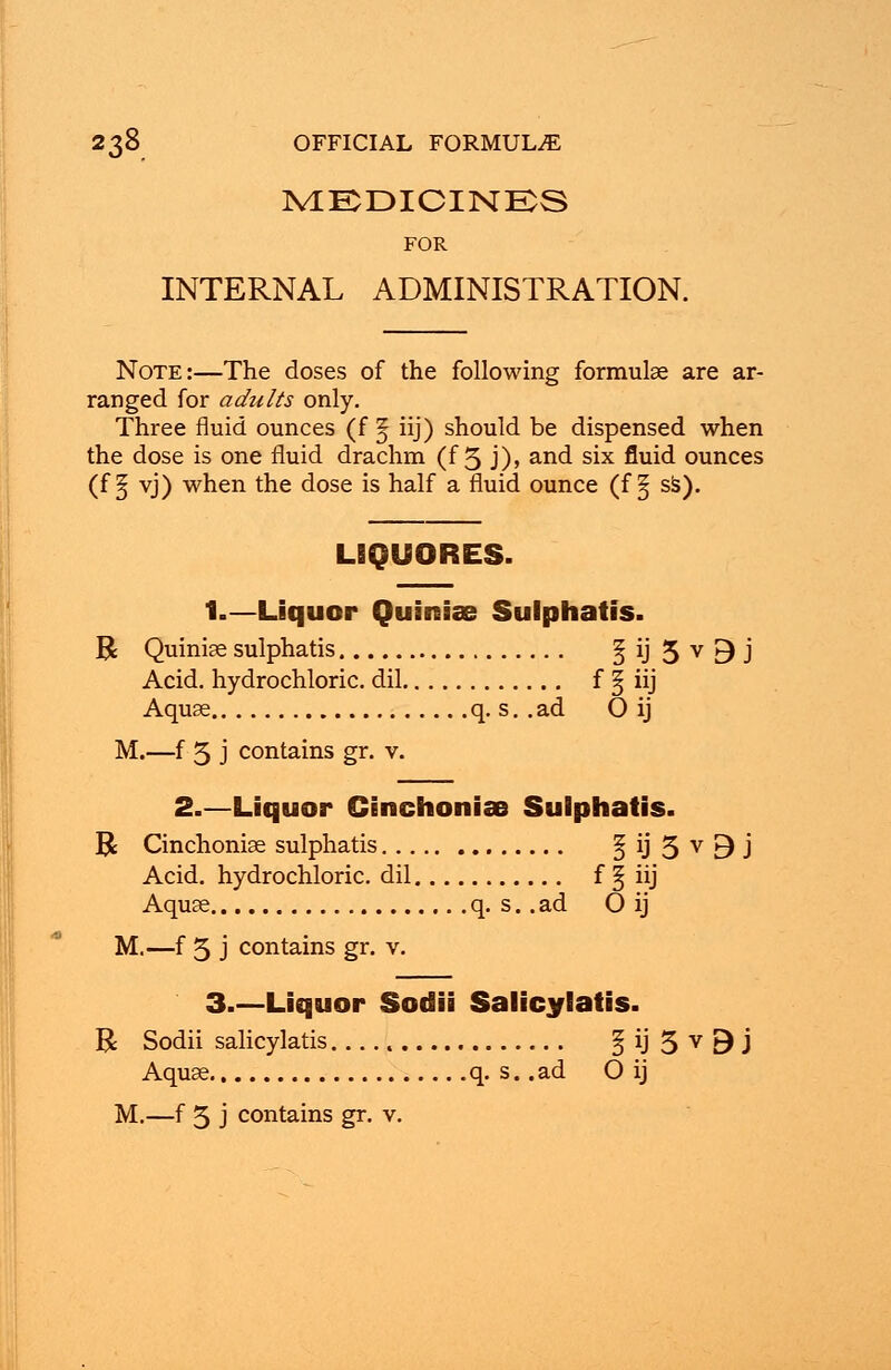 MEDICINES FOR INTERNAL ADMINISTRATION. Note:—The doses of the following formulae are ar- ranged for adults only. Three fluid ounces (f § iij) should be dispensed when the dose is one fluid drachm (f 5 j), and six fluid ounces (f § vj) when the dose is half a fluid ounce (f § ss). LIQUORES. 1.—Liquor Quiniae Sulphatis. R Quiniae sulphatis 1 ij 5 v 9 J Acid, hydrochloric, dil f § iij Aquae q. s. .ad O ij M.—f 5 j contains gr. v. 2.—Liquor Cinchoniae Sulphatis. R Cinchoniae sulphatis § ij 5 v 9 J Acid, hydrochloric, dil f § iij Aquae q. s.. ad O ij M.—f 5 j contains gr. v. 3.—Liquor Sodii Salicylates. R Sodii salicylatis § ij 5 v 9 j Aquae q. s. .ad O ij M.—f 5 j contains gr. v.