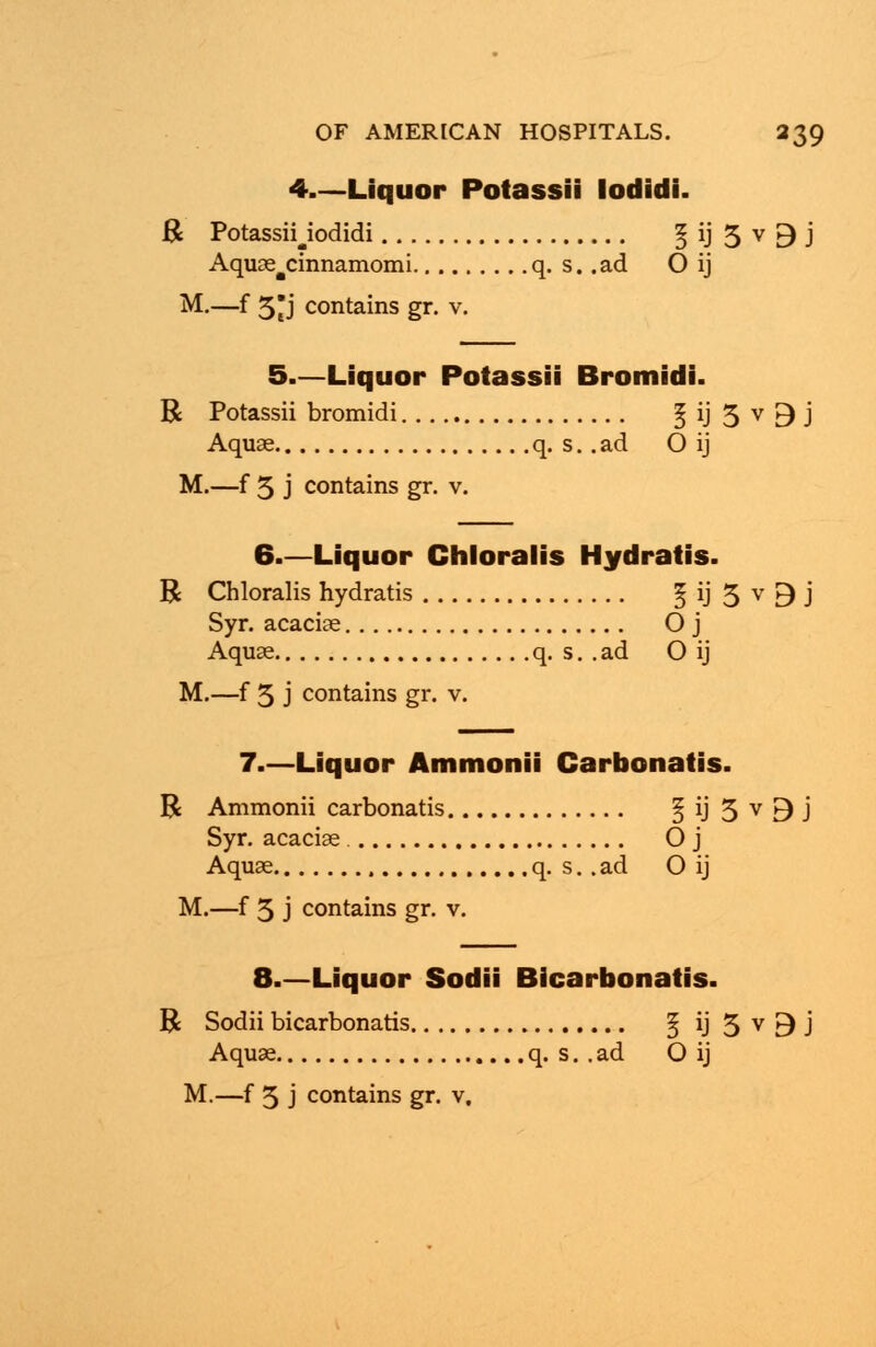 4.—Liquor Potassii lodidi. R Potassiyodidi § ij 5 v [) j Aquae^cinnamomi q. s. .ad O ij M.—f 5j contains gr. v. 5.—Liquor Potassii Bromidi. R Potassii bromidi 5 ij 3 v 9 j Aquae q. s. .ad O ij M.—f 5 j contains gr. v. 6—Liquor Chloralis Hydratis. R Chloralis hydratis 5 ij 5 v 9 j Syr. acaciae O j Aquae q. s. .ad O ij M.—f 5 j contains gr. v. 7.—Liquor Ammonii Carbonatis. R Ammonii carbonatis § ij 3 v 9 J Syr. acaciae O j Aquae q. s. . ad O ij M.—f 3 j contains gr. v. 8.—Liquor Sodii Bicarbonatis. R Sodii bicarbonatis ^ iJ3v9J Aquae q. s. . ad O ij M.—f 5 j contains gr. v.