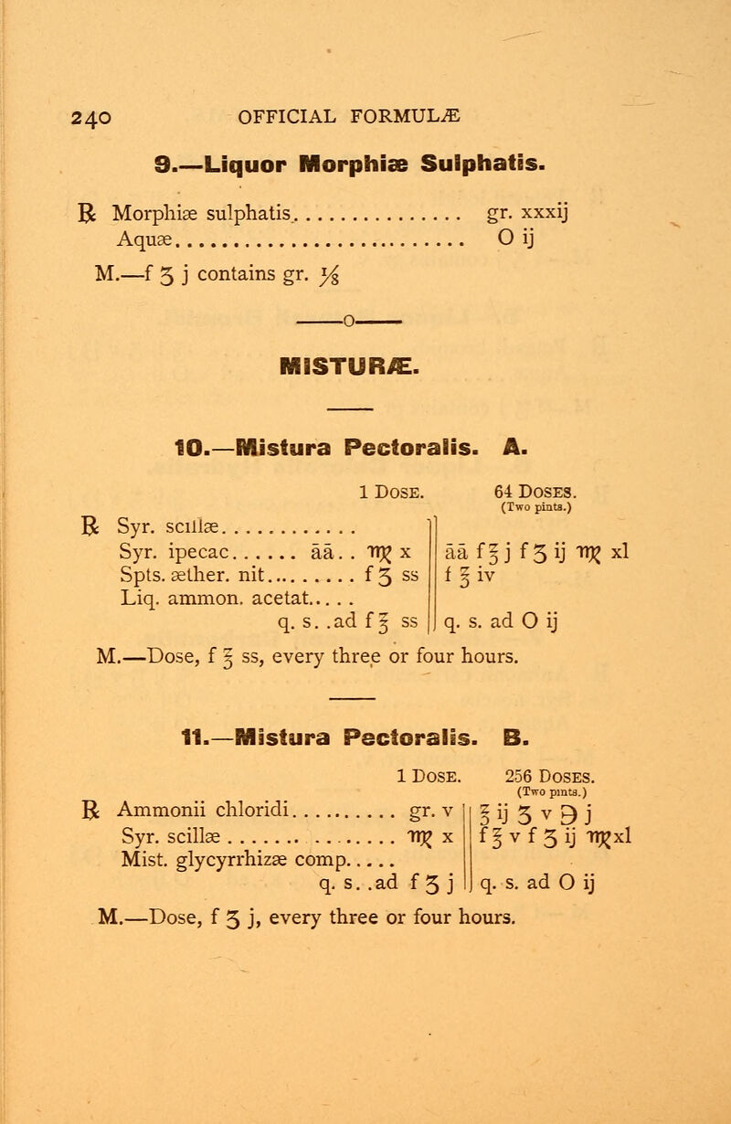 9.—Liquor Morphias Sulphatis. R Morphise sulphatis. gr. xxxij Aquse O ij M.—f 5 j contains gr. y% MISTURJE. 10.—MUstura Pectoralis. A 1 Dose. R Syr. scillae Syr. ipecac aa. . tt^ x Spts. aether, nit f 5 ss Liq. ammon. ace tat q. s. .ad f ^ ss M.—Dose, f 5 ss, every three or four hours. 64 Doses. (Two pints.) aaf^j f 3 ij ti^ xl f §iv q. s. ad O ij 11.—Mistura Pectoralis. 1 Dose. R Ammonii chloridi gr. v Syr. scillae TT|? x Mist, glycyrrhizse comp q. s. .ad f 5 j 256 Doses. (Two pints.) f§vf5ij -n^xl q. s. ad O ij
