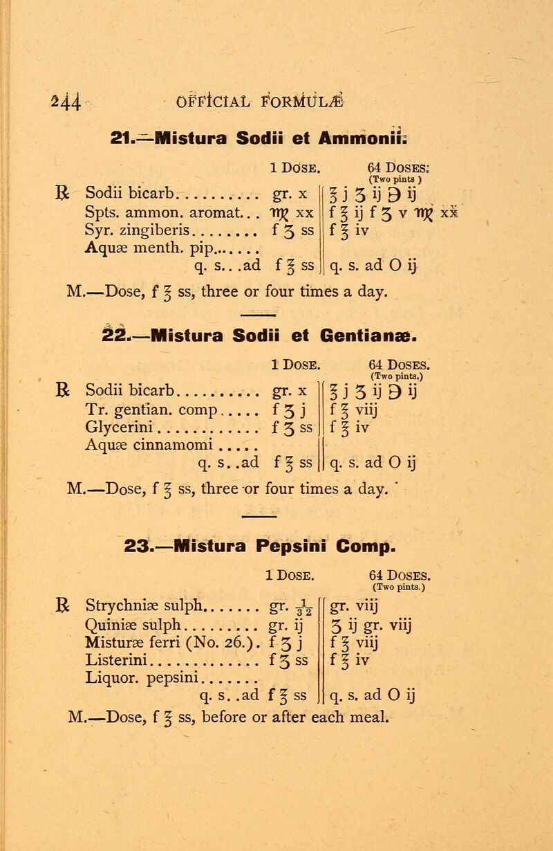 21.—Mistura Sodii et Ammonii. l Dose. R Sodii bicarb gr. x Spts. amnion, aromat.. . 1T^ xx Syr. zingiberis f 5 ss Aquae menth. pip q. s.. .ad f § ss £4 Doses: (Two pints ) i J 5 ij B ij f l ij f 5 v TtjJ xx ff.iv q. s. ad O ij M.—Dose, f § ss, three or four times a day. 22.—Mistura Sodii et Gentians. 1 Dose. R Sodii bicarb gr. x Tr. gentian, comp f 3 j Glycerini f 3 ss Aquae cinnamomi q. s. .ad f § ss M.—Dose, f ^ ss, three or four times a day. a 64 Doses. (Two pints.) 5 ij B ij V11J iv q- s. ad 0 ij 23.—Mistura Pepsini Comp. 1 Dose. R Strychniae sulph gr. -£% Quiniae sulph gr. ij Misturae ferri (No. 26.). f 3 j Listerini f 3 ss Liquor, pepsini q. s. .ad f f ss M.—Dose, f § ss, before or after each meal. 64 Doses (Two pints.) gr. viij 3 ij gr. viij f § viij f§ iy q. s . ad 0 ij