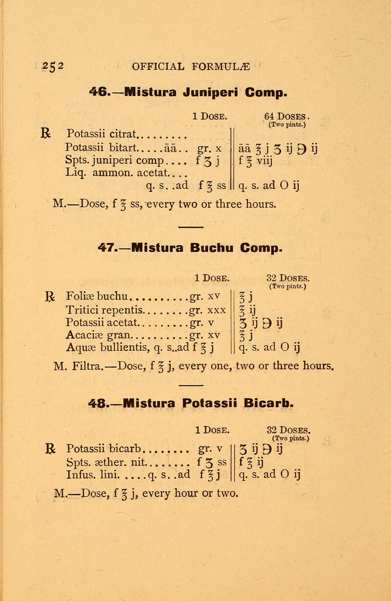 46.— Mistura Juniperi Comp. R 1 Dose. Potassii citrat 64 Doses . (Two pints.) Potassii bitart aa. . gr. x Spts. juniperi comp f 5 j Liq. amnion, acetat.... q. s. .ad f § ss aa I j 5 ij 3 ij f 3 viij q. s. ad 0 ij M.—Dose, f 3j ss, every two or three hours. 47.—Mistura Buchu Comp. 1 Dose. 1$ Foliae buchu gr. xv Tritici repentis gr. xxx Potassii acetat gr. v Acaciae gran gr. xv Aquae bullientis, q. s..ad f § j 32 Doses. (Two pints.) 5 ij 3 ij q. s. ad 0 ij M. Filtra.—Dose, f § j, every one, two or three hours. 48.—Mistura Potassii Bicarb. 1 Dose R Potassii bicarb gr. v Spts. aether, nit f 5 ss M.—Dose, f § j, every hour or two 32 Doses. (Two pints.) 5 ij 9 ij fin