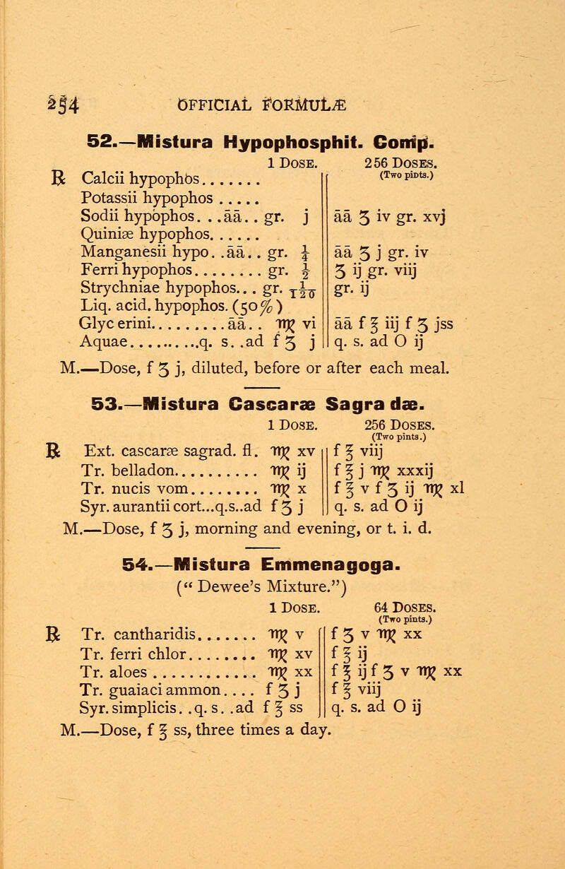 52.—Mistura Hypophosphit. Conip. B 1 Dose. 256 Doses. Calcii hypophbs (Two piDts.) Potassii hypophos Sodii hypophos. .. aa.. gr. j aa 5 iy gr» XVJ Quiniae hypophos Manganesii hypo. . aa.. gr. \ aa 5 j gr. iv Ferri hypophos gr. \ 5 ij gr- viij Strychniae hypophos... gr. Ti^ gr. ij Liq. acid, hypophos. (50^ ) Glyc erini aa. . 7t^ vi aa f ^ iij f 5 jss Aquae q. s..adf5 j q. s. ad 0 ij M.—Dose, f 5 jj diluted, before or after each meal. 53.—Mistura Cascarae Sagra dee. 1 Dose. R Ext. cascarce sagrad. fl. TTj^ xv Tr. belladon TT)^ ij Tr. nucis vom 11^ x Syr. aurantii cort...q.s..ad f 5 j 256 Doses. (Two pints.) f I Viij f § j 1TJ? xxxij f§vf3ij Tljjxl q. s. ad O ij M.—Dose, f 5 j> morning and evening, or t. i. d. 54.—Mistura Emmenagoga. ( Dewee's Mixture.) 1 Dose. B Tr. cantharidis TUg v Tr. ferri chlor WR xv Tr. aloes in? xx Tr. guaiaci ammon.... f 3 j M.—Dose, f § ss, three times a day. 64 Doses. (Two pints.) f 3 v Tt% xx f 5 ij f 3 v Tt% xx f \ viij