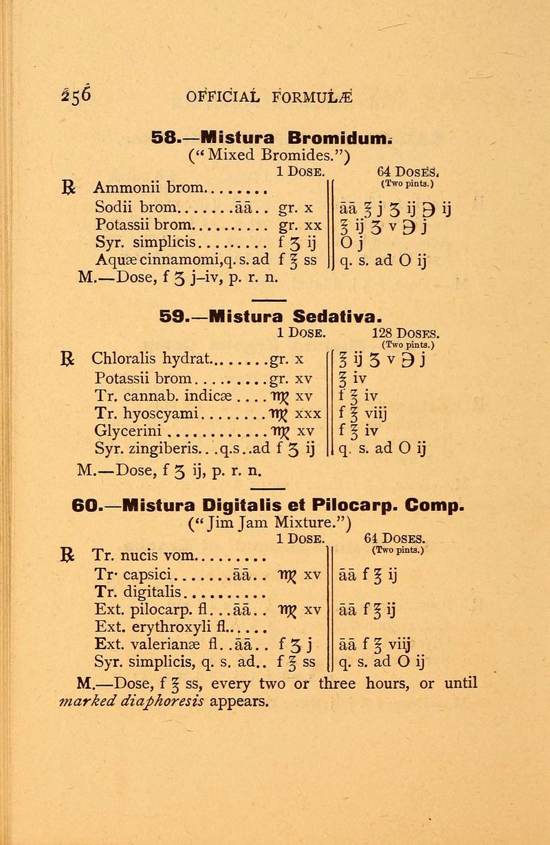 58—Mistura Bromidum. ( Mixed Bromides • ) 1 Dose. 64 Dose's. R Ammonii brom (Two pints.) Sodii brom aa.. gr. x aa I j 3 ij 3 U Potassii brom gr. xx I ij 5 v 3 j Syr. simplicis f 5 ij Oj Aquae cinnamomi,q. s. ad f ^ ss q. s. ad 0 ij M.—Dose, f 5 j-iv, p. r. n. 59—Mistura Sedativa. 1 Dose. 128 Doses. (Two pinta.) R Chloralis hydrat gr. x I ij 5 v 9 j Potassii brom gr. xv liv Tr. cannab. indicse .... ir^ xv 1 1 iv Tr. hyoscyami Tl# xxx f \ viij Glycerini 1T)£ xv f % iv Syr. zingiberis.. . q.s. .ad f 3 ij q. s. ad 0 ij M.—Dose, f 5 ij> P' r. n. 60.—Mistura Digitalis et Pilocarp. Comj ( Jim Jam Mixture.) 1 Dose. 64 Doses. Jk Tr. nucis vom (Two pints.) Tr- capsici aa.. itj? xv aa f § ij Tr. digitalis Ext. pilocarp. fl. .. aa. . n^ xv aa f § ij Ext. erythroxyli fl Ext. Valerianae fl. . aa. . f 3 J aa f § viij Syr. simplicis, q. s. ad.. f § ss q. s. ad 0 ij M.—Dose, f ^ ss, every two or three hours, or until marked diaphoresis appears.