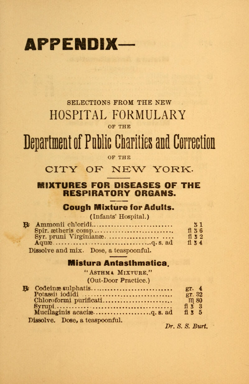 APPENDIX SELECTIONS FROM THE NEW HOSPITAL FORMULARY OF THE Department of Pali Charities anil Correction OF THE CITY OK NEW YORK. MBXTURES FOR DISEASES OF THE RESPIRATORY ORGANS. Cough Mixture for Adults. (Infants' Hospital.) 9? Ammonii cWoridi SI Spir. aetheris corap fl 3 6 Syr. pruni Virginianse flS2 Aquae q. s. ad fl 3 4 Dissolve and mix. Dose, a teaspoonful. Mistura Antasthmatica. Asthma Mixture. (Out-Door Practice.) 9? Codeinse sulphatis gr. 4 Potassii iodidi gr. 32 Chloroformi puriflcati TT\ 80 Syrupi AS 3 Mucilaginis acacise q. s. ad fl 5 5 Dissolve. Dose, a teaspoonful. Dr. S. S. Burt.