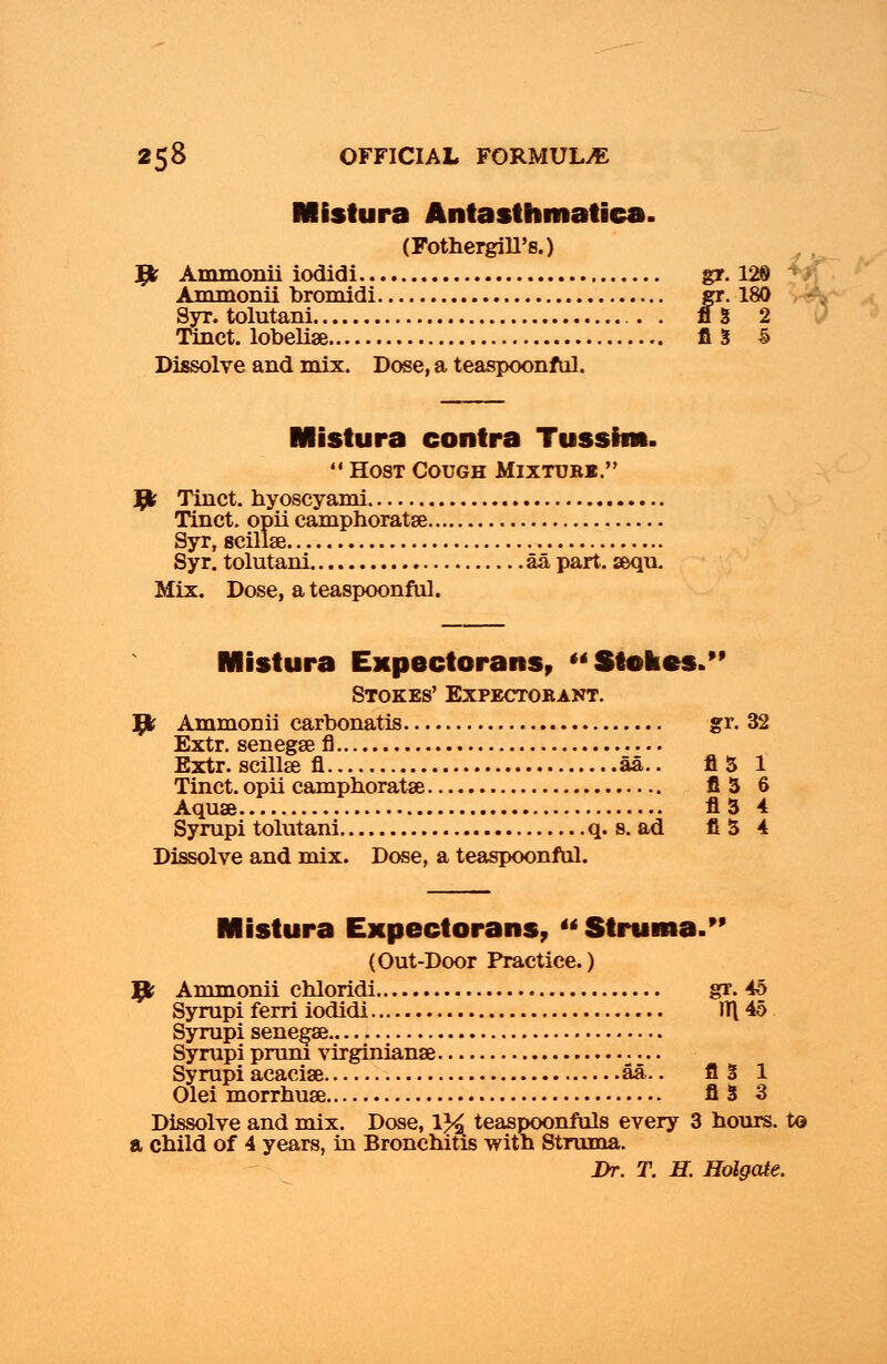 Mistura Antasthmatiea. (Fothergill's.) Jfr Ammonii iodidi gr. 129 Ammonii bromidi gr. 180 Syr.tolutani A3 2 Tinct. lobeliae A3 5 Dissolve and mix. Dose, a teaspoonful. Mistura contra Tusshn.  Host Cough Mixtubb. Jfr Tinct. hyoscyami Tinct. opii camphoratse Syr, seillse Syr. tolutani aa part. aequ. Mix. Dose, a teaspoonful. Mistura Expectorans, Stakes.'* Stokes' Expectobant. 1}k Ammonii carbonatis gr. 32 Extr. senegse fl Extr. seillse fl aa.. A3 1 Tinct. opii camphoratse A3 6 Aquae A3 4 Syrupi tolutani q. s. ad A3 4 Dissolve and mix. Dose, a teaspoonful. Mistura Expectorans,  Struma. (Out-Door Practice.) 1}k Ammonii chloridi gr. 45 Syrupi ferri iodidi JTl 45 Syrupi senega? Syrupi pruru virginianae .... Syrupi acaciae aa.. A3 1 Olei morrhuae A3 3 Dissolve and mix. Dose, 1% teaspoonfuls every 3 hours, to a child of 4 years, in Bronchitis with Struma. Dr. T. H. Holgate.