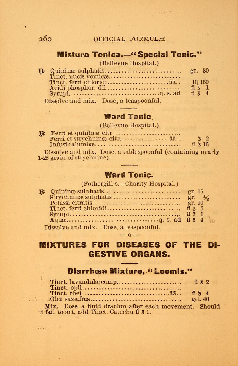Mistura Tonica  Special Tonic. (Bellevue Hospital.) ty Quininse sulphatis gr. 30 Tinct. nucis vomicge Tinct. ferri chloridi aa.. T(\ 160 A cidi phosphor, dil fl g 1 Syrupi q. s. ad fl I 4 Dissolve and mix. Dose, a teaspoonful. Ward Tonic. (Bellevue Hospital.) ^fc Ferri et quininse citr Ferri et strychninse citr aa.. 5 2 Infusi calurnbse fl 3 16 Dissolve and mix. Dose, a tablespoonful (containing nearly 1-28 grain of strychnine). Ward Tonic. (Fothergill's.—Charity Hospital.) ^fc Quininae sulphatis gr. 16 Strychnine sulphatis gr. % Potassi citratis , gr. 90 Tinct. ferri chloridi fl 5 5 Syrupi fl S 1 Aquse q. s. ad fig 4 Dissolve and mix. Dose, a teaspoonful. MIXTURES FOR DISEASES OF THE DI- GESTIVE ORGANS. Diarrhoea fixture,  Loomis. Tinct. lavandulse comp A3 2 Tinct. opii Tinct. rhei aa.. A3 4 i.01ei sassafras gtt. 40 Mix. Dose a fluid drachm after each movement. Should it fail to act, add Tinct. Catechu fl % 1.