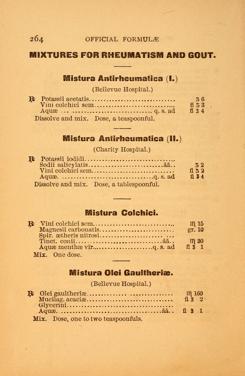 MIXTURES FOR RHEUMATISM AND GOUT. Mistura Antirheumatics (I.) (Bellevue Hospital.) J$i Potassii acetatis 5 6 Vini colchici sem fl 5 3 Aquae q. s. ad fl S 4 Dissolve and mix. Dose, a teaspoonful. Mistura Aniirheumatica (II.) (Charity Hospital.) 9? Potassii iodidi Sodii salicylatis aa.. 5 2 Vini colchici sem fl52 Aquae q. s. ad fl i 4 Dissolve and mix. Dose, a tablespoonful. Mistura Colchici. 9r Vini colchici sem ITl 15 Magnesii carbonatis gr. 10 Spir. setheris nitrosi Tinct. conii aa.. 1T\ 30 Aquae menthaa vir q. s. ad AS 1 Mix. One dose. Mistura Olei GauStheriae. (Bellevue Hospital.) Jfc Olei gaultheriae m 160 Mucilag. acaciae A3 2 Glycerini Aquae aa.. fl 5 1 Mix. Dose, one to two teaspoonfuls.