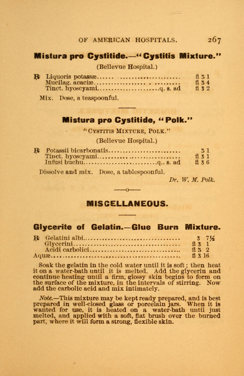 Mistura pro Gystitide— Cystitis Mixture. (Bellevue Hospital.) Yfc Liquoris potassae fl51 Mucilag. acaciae fl54 Tinct. hyoscyami q. s. ad fl S 2 Mix. Dose, a teaspoonful. Mistura pro Cystitide, Polk. Cystitis Mixture, Polk. (Bellevue Hospital.) # Potassii biearbonatis 3 1 Tinct. hyoscyami fl 5 1 Infusi buchu q.. s. ad fl 5 6 Dissolve and mix. Dose, a tablespoonful. Dr. W. M. Polk. MISCELLANEOUS. Glycerite of Gelatin.—Glue Burn Mixture. # Gelatinialbi 5 7# Glycerini fl S 1 Acidi carbolici fl5 2 Aquae fl S 16 Soak the gelatin in the cold water until it is soft; then heat it on a water-bath until it is melted. Add the glycerin and continue heating until a firm, glossy skin begriDS to form on the surface of the mixture, in the intervals of stirring. Now add the carbolic acid and mix intimately. Note.—This mixture may be kept ready prepared, and is best prepared in well-closed glass or porcelain jars. When it is wanted for use, it is heated on a water-bath until just melted, and applied with a soft, flat brush over the burned part, where it will form a strong, flexible skin.
